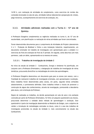 56
14.50 h, com realização de atividades de complemento, como exercícios de revisão dos
conteúdos lecionados na sala de aula, atividades lúdicas laboratoriais (preparação de cristais,
pega-monstros), acompanhamento de exercícios de avaliação, etc.
3.3.3. Atividades adicionais realizadas com a Turma A – 12º ano de
Química
A Professora Estagiária complementou as regências realizadas na turma A, do 12º ano de
escolaridade, com planificação e a realização de várias atividades que foram concretizadas.
Foram desenvolvidos documentos para o cumprimento de Atividades de Projeto Laboratoriais
2 e 3 – Produção de Biodiesel e Visita a uma instalação industrial, respetivamente, um
documento orientador de trabalho de investigação com apresentação para a unidade 2 e
exercícios da ficha de avaliação do final do 2º período. Em seguida, serão descritos com mais
pormenor, cada um deles, apresentando-se os mesmos em anexo.
3.3.3.1. Trabalhos de investigação da Unidade 2
No início do estudo da Unidade 2 – Combustíveis, Energia e Ambiente foi planificado, em
conjunto com a Professora Orientadora, a designação de trabalhos de investigação de várias
temáticas, procurando diversificar as metodologias de ensino das aprendizagens.
A Professora Estagiária desenvolveu um documento guia para os alunos (em anexo), com a
finalidade de realizarem trabalhos de investigação orientada, com apresentação e avaliação.
Estes trabalhos foram desenvolvidos pelos alunos, em pares, segundo temas atribuídos
aleatoriamente, e previamente definidos. Estes trabalhos tinham o intuito de promover a
construção de alguns dos conhecimentos, através da investigação, promovendo a descoberta
pelo aluno, com orientação do Professor.
Depois de realizados os trabalhos, da devida apresentação em sala de aula e da avaliação
concluída por parte da Professora Orientadora, foi feito um pequeno questionário aos Alunos,
procurando determinar a validade deste método de aprendizagem e avaliação. Este
questionário é parte da investigação desenvolvida no Relatório de Estágio, com o objetivo de
validar a introdução de metodologias centradas no Aluno, como é o caso dos trabalhos de
investigação promovidos no estudo da Unidade 2, mais concretamente no estudo dos
Combustíveis.
 