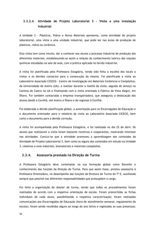 58
3.3.3.4. Atividade de Projeto Laboratorial 3 - Visita a uma instalação
industrial
A Unidade 3 - Plásticos, Vidros e Novos Materiais apresenta, como atividade de projeto
laboratorial, uma visita a uma unidade industrial, que pode ser nas áreas de produção de
plásticos, vidros ou cerâmica.
Esta visita tem como intuito, dar a conhecer aos alunos o processo industrial de produção dos
diferentes materiais, estabelecendo-se assim a relação do conhecimento teórico das reações
químicas estudadas na sala de aula, com a prática aplicada no tecido industrial.
A visita foi planificada pela Professora Estagiária, tendo sido feita a escolha dos locais a
visitar e os devidos contactos para a consecução da mesma. Foi planificada a visita ao
Laboratório Associado CICECO - Centro de Investigação em Materiais Cerâmicos e Compósitos,
da Universidade de Aveiro (UA), a realizar durante a manhã da visita, seguida do almoço na
Cantina do Castro na UA e finalizando com a visita orientada à Fábrica da Vista Alegre, em
Ílhavo. Foi também contactada a empresa transportadora, que assegurou a deslocação dos
alunos desde a Covilhã, até Aveiro e Ílhavo e de regresso à Covilhã.
Foi elaborada a devida planificação global, a autorização para os Encarregados de Educação e
o documento orientador para o relatório da visita ao Laboratório Associado CICECO, bem
como o documento para a devida correção.
A visita foi acompanhada pela Professora Estagiária, e foi realizada no dia 22 de abril. Os
alunos que realizaram a visita foram bastante recetivos e cooperantes, mostrando interesse
nas atividades. Conclui-se que a atividade promoveu a aprendizagem dos conteúdos da
Atividade de Projeto Laboratorial 3, bem como os alguns dos conteúdos em estudo na Unidade
3, relativos a ovos materiais, biomateriais e materiais compósitos.
3.3.4. Assessoria prestada na Direção de Turma
A Professora Estagiária deve contemplar na sua formação global como Docente o
conhecimento das funções da Direção de Turma. Para que assim fosse, prestou assessoria à
Professora Orientadora, no desempenho das funções de Diretora de Turma do 7º E, auxiliando
sempre que possível nas diferentes responsabilidades que pressupõem o cargo.
Foi feita a organização do dossier de turma, sendo que todos os procedimentos foram
realizados de acordo com a respetiva orientação de escola. Foram preenchidas as fichas
individuais de cada aluno, possibilitando a respetiva caracterização; foram realizadas
comunicações aos Encarregados de Educação (hora de atendimento semanal, regulamento da
escola); foram sendo recebidos alguns ao longo do ano letivo e registadas as suas presenças;
 