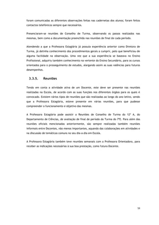 59
foram comunicadas as diferentes observações feitas nas cadernetas dos alunos; foram feitos
contactos telefónicos sempre que necessários.
Presenciaram-se reuniões de Conselho de Turma, observando os passos realizados nas
mesmas, bem como a documentação preenchida nas reuniões de final de cada período.
Atendendo a que a Professora Estagiária já possuía experiência anterior como Diretora de
Turma, já detinha conhecimento dos procedimentos gerais a cumprir, pelo que beneficiou de
alguma facilidade na observação. Uma vez que a sua experiência se baseava no Ensino
Profissional, adquiriu também conhecimento na vertente do Ensino Secundário, para os cursos
orientados para o prosseguimento de estudos, alargando assim as suas valências para futuros
desempenhos.
3.3.5. Reuniões
Tendo em conta a atividade ativa de um Docente, este deve ser presente nas reuniões
realizadas na Escola, de acordo com as suas funções nos diferentes órgãos para os quais é
convocado. Existem vários tipos de reuniões que são realizadas ao longo do ano letivo, sendo
que a Professora Estagiária, esteve presente em várias reuniões, para que pudesse
compreender o funcionamento e objetivo das mesmas.
A Professora Estagiária pode assistir a Reuniões de Conselho de Turma do 12º A, do
Departamento de Ciências, de avaliação de final de período da Turma do 7ºE. Para além das
reuniões oficiais mencionadas anteriormente, são sempre realizadas também reuniões
informais entre Docentes, não menos importantes, aquando das colaborações em atividades e
na discussão de temáticas comuns no seu dia-a-dia em Escola.
A Professora Estagiária também teve reuniões semanais com a Professora Orientadora, para
receber as indicações necessárias à sua boa prestação, como futura Docente.
 