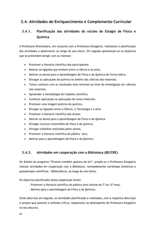 60
3.4. Atividades de Enriquecimento e Complemento Curricular
3.4.1. Planificação das atividades do núcleo de Estágio de Física e
Química
A Professora Orientadora, em conjunto com a Professora Estagiária, realizaram a planificação
das atividades a desenvolver ao longo do ano letivo. Em seguida apresentam-se os objetivos
que se pretendem atingir com as mesmas:
 Promover a literacia científica dos participantes.
 Mostrar as ligações que existem entre a ciência e as artes.
 Motivar os alunos para a aprendizagem da Física e da Química de forma lúdica.
 Divulgar as aplicações da química no âmbito das ciências dos materiais.
 Tomar contacto com os resultados mais recentes ao nível da investigação em ciências
dos materiais.
 Apreender a metodologia de trabalho científico.
 Conhecer aplicações as aplicações de novos materiais.
 Promover uma imagem positiva da química.
 Divulgar as ligações entre a Ciência, a Tecnologia e a Arte.
 Promover a literacia científica dos alunos.
 Motivar os alunos para a aprendizagem da Física e da Química
 Divulgar recursos multimédia de física e de química.
 Divulgar trabalhos realizados pelos alunos.
 Promover a literacia científica do público –alvo.
 Motivar para a aprendizagem da Física e da Química.
3.4.2. Atividades em cooperação com a Biblioteca (BE/CRE)
No âmbito do programa “Einstein também gostava de ler”, propôs-se a Professora Estagiária
realizar atividades em cooperação com a Biblioteca, nomeadamente workshops temáticos e
passatempos científicos – Bibliociência, ao longo do ano letivo.
Os objetivos planificados desta cooperação foram:
- Promover a literacia científica do público–alvo (Alunos do 7º ao 12º ano).
- Motivar para a aprendizagem da Física e da Química.
Serão descritas em seguida, as atividades planificadas e realizadas, com a respetiva descrição
e sempre que possível a reflexão crítica, respeitante ao desempenho da Professora Estagiária
no seu decurso.
 