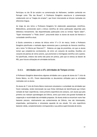 61
Participou no dia 30 de outubro na comemoração do Halloween, também conhecido em
Portugal como “Dia das Bruxas”. A Professora Estagiária associou-se à comemoração
colaborando com as “magias de arrepiar”, que foram intercalando as leituras realizadas em
diferentes línguas.
Ao longo do ano letivo a Professora Estagiária foi elaborando passatempos científicos,
Bibliociência, promovendo assim a leitura científica de várias publicações adquiridas pela
biblioteca mensalmente. São disponibilizadas publicações como as revistas “Quero Saber”,
“Super Interessante” e “Visão Júnior”, procurando dotar os alunos da escola de literacia e
curiosidade científica atual.
A Escola comemorou a semana da leitura entre 17 e 21 de março, tendo a Professora
Estagiária planificado e realizado alguns elementos para a promoção da literacia científica,
sob o tema “A Ciência por Palavras!!!”. Elaborou um jogo de provérbios, em que os alunos
teriam que completá-los corretamente, de entre um conjunto de escolhas. Escolheu um
conjunto de poemas de vários autores, que promoviam a interligação científica com a poesia.
Foi planificada, embora não tenha sido posta em prática, pelo que se anexou ao dossier de
PES, para futuras utilizações em atividades da Escola.
3.4.3. Atividades com o ATL (Atividades de Tempos Livres)
A Professora Estagiária desenvolveu algumas atividades com o grupo de alunos do 1º ciclo do
Ensino Básico, no ATL. Foram desenvolvidos os documentos utilizados para as atividades
realizadas com os alunos.
Os alunos do 1º ciclo do Ensino Básico mostraram entusiasmo e curiosidade nas atividades que
foram realizadas, tendo mencionado nas suas fichas individuais de identificação que tinham
vontade de fazer experiências. Como primeira experiência de contacto, com alunos que pela
primeira vez realizam aprendizagens de Ciência, sentiu que existe uma grande facilidade de
cooperação e recetividade das atividades propostas. Os alunos ainda se encontram numa fase
bastante precoce, relativamente aos conhecimentos de Ciência, mas são interessados,
empenhados, participativos e entusiastas aquando do seu estudo. Foi uma experiência
bastante válida, complementando e enriquecendo a sua prática supervisionada de ensino.
 