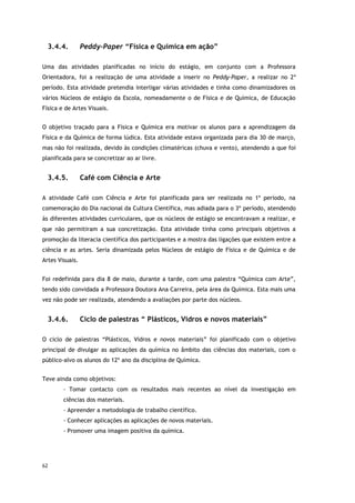62
3.4.4. Peddy-Paper “Física e Química em ação”
Uma das atividades planificadas no início do estágio, em conjunto com a Professora
Orientadora, foi a realização de uma atividade a inserir no Peddy-Paper, a realizar no 2º
período. Esta atividade pretendia interligar várias atividades e tinha como dinamizadores os
vários Núcleos de estágio da Escola, nomeadamente o de Física e de Química, de Educação
Física e de Artes Visuais.
O objetivo traçado para a Física e Química era motivar os alunos para a aprendizagem da
Física e da Química de forma lúdica. Esta atividade estava organizada para dia 30 de março,
mas não foi realizada, devido às condições climatéricas (chuva e vento), atendendo a que foi
planificada para se concretizar ao ar livre.
3.4.5. Café com Ciência e Arte
A atividade Café com Ciência e Arte foi planificada para ser realizada no 1º período, na
comemoração do Dia nacional da Cultura Científica, mas adiada para o 3º período, atendendo
às diferentes atividades curriculares, que os núcleos de estágio se encontravam a realizar, e
que não permitiram a sua concretização. Esta atividade tinha como principais objetivos a
promoção da literacia científica dos participantes e a mostra das ligações que existem entre a
ciência e as artes. Seria dinamizada pelos Núcleos de estágio de Física e de Química e de
Artes Visuais.
Foi redefinida para dia 8 de maio, durante a tarde, com uma palestra “Química com Arte”,
tendo sido convidada a Professora Doutora Ana Carreira, pela área da Química. Esta mais uma
vez não pode ser realizada, atendendo a avaliações por parte dos núcleos.
3.4.6. Ciclo de palestras “ Plásticos, Vidros e novos materiais”
O ciclo de palestras “Plásticos, Vidros e novos materiais” foi planificado com o objetivo
principal de divulgar as aplicações da química no âmbito das ciências dos materiais, com o
público-alvo os alunos do 12º ano da disciplina de Química.
Teve ainda como objetivos:
- Tomar contacto com os resultados mais recentes ao nível da investigação em
ciências dos materiais.
- Apreender a metodologia de trabalho científico.
- Conhecer aplicações as aplicações de novos materiais.
- Promover uma imagem positiva da química.
 