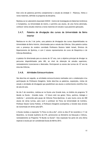 63
Este ciclo de palestras permitiu complementar o estudo da Unidade 3 – Plásticos, Vidros e
novos materiais, definida no programa da disciplina.
Realizou-se no Laboratório Associado CICECO - Centro de Investigação em Materiais Cerâmicos
e Compósitos, na Universidade de Aveiro, e permitiu aos alunos, de uma forma abreviada,
conhecer vários estudos relativos a novos materiais em estudo e suas possíveis aplicações.
3.4.7. Palestra de divulgação dos cursos da Universidade da Beira
Interior
Realizou-se no dia 3 de junho, uma palestra de divulgação dos cursos disponibilizados na
Universidade da Beira Interior, direcionados para o estudo das Ciências. Esta palestra contou
com a presença da oradora convidada Professora Doutora Isabel Ismael, Diretora do
Departamento de Química, e com 2 alunos representantes do curso de Bioquímica e de
Ciências Biomédicas.
A palesta foi direcionada para os alunos do 12º ano, com o objetivo principal de divulgar os
percursos disponibilizados pela UBI, ao nível da obtenção de estudos superiores,
nomeadamente Licenciaturas e Mestrados. Participaram os alunos das turmas do 12º ano da
área das Ciências.
3.4.8. Atividades Extracurriculares
São descritas em seguida, as atividades extracurriculares realizadas com a colaboração e/ou
participação da Professora Estagiária. Serão descritas as palestras, exposições, visitas de
estudo e atividades de divulgação que possibilitam aos alunos o conhecimento científico fora
da sala de aula.
No dia 5 de novembro, realizou-se na Escola uma Grande Aula, no âmbito do programa "O
Mundo na Escola - Grandes Aulas – O futuro está nos genes: física, química, biologia e
medicina ", promovida pelo grupo de Ciências Físico-Químicas. A aula reuniu cerca de 200
alunos de várias turmas, para ouvir o professor de Física da Universidade de Coimbra,
Professor Doutor Carlos Fiolhais. A Professora Estagiária acompanhou a Grande Aula através
da transmissão em direto pela QTV.
A Escola recebeu a exposição “A Física no dia-a-dia”, entre os dias 27 de novembro e 11 de
Dezembro, no Grande Auditório do CTE, pertencente ao Ministério da Educação e Ciência,
nomeadamente ao Programa “O Mundo na Escola”. Esta exposição faz parte de uma oferta
especial à escola por ser considerada Escola de Mérito 2013.
 