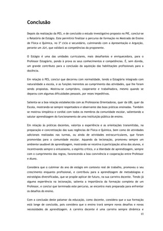 65
Conclusão
Depois da realização da PES, e de concluído o estudo investigativo proposto no PIE, conclui-se
o Relatório de Estágio. Este permitirá finalizar o percurso de formação no Mestrado de Ensino
de Física e Química, no 3º ciclo e secundário, culminando com a Apresentação e Arguição,
perante um Júri, que validará as competências da proponente.
O Estágio é uma das unidades curriculares, mais desafiantes e enriquecedora, para o
Professor Estagiário, pondo à prova os seus conhecimentos e competências. É, sem dúvida,
um grande contributo para a conclusão da aquisição das habilitações profissionais para a
docência.
Em relação à PES, conclui que decorreu com normalidade, tendo a Estagiária integrado com
naturalidade a escola, e as funções inerentes ao cumprimento das atividades, que lhe foram
sendo propostas. Mostrou-se cumpridora, cooperante e trabalhadora, mesmo quando se
deparou com algumas dificuldades pessoais, por vezes impeditivas.
Salienta-se a boa relação estabelecida com as Professoras Orientadoras, quer da UBI, quer da
Escola, mostrando-se sempre respeitadora e observante das boas práticas ensinadas. Também
se mostrou simpática e cordial com todos os membros da comunidade escolar, salientando a
salutar aprendizagem do funcionamento de uma instituição pública de ensino.
Em relação às práticas docentes, valoriza a experiência e as orientações transmitidas, na
preparação e concretização das suas regências de Física e Química, bem como de atividades
adicionais realizadas nas turmas, ou ainda de atividades extracurriculares, que foram
promovidas para a comunidade escolar. Aquando da lecionação, promoveu sempre um
ambiente saudável de aprendizagem, mostrando-se recetiva à participação ativa dos alunos, e
incentivando sempre o entusiasmo, o espírito crítico, e a liberdade de aprendizagem, sempre
com o cumprimento das regras, favorecendo a boa convivência e cooperação entre Professor
e Aluno.
Considera que o culminar do ano de estágio em contexto real de trabalho, promoveu o seu
crescimento enquanto profissional, e contribuiu para a aprendizagem de metodologias e
estratégias diversificadas, que se propõe aplicar de futuro, na sua carreira docente. Tendo já
alguma experiência na lecionação, salienta a importância da formação completa de um
Professor, e conclui que terminado este percurso, se encontra mais preparada para enfrentar
os desafios do ensino.
Com a conclusão deste patamar da educação, como docente, considera que a sua formação
está longe de concluída, pois considera que o ensino trará sempre novos desafios e novas
necessidades de aprendizagem. A carreira docente é uma carreira sempre dinâmica e
 