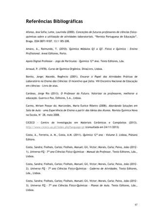 67
Referências Bibliográficas
Afonso, Ana Sofia; Leite, Laurinda (2000). Conceções de futuros professores de ciências físico-
químicas sobre a utilização de atividades laboratoriais. “Revista Portuguesa de Educação”.
Braga. ISSN 0871-9187. 13:1 185-208.
Amaro, A., Raimundo, T. (2010). Química Módulos Q1 a Q7. Física e Química – Ensino
Profissional. Areal Editores, Porto.
Apoio Digital Professor – Jogo de Partículas – Química 12º Ano. Texto Editores, Lda.
Arnaud, P. (1978). Curso de Química Orgânica. DinaLivro, Lisboa.
Bonito, Jorge; Macedo, Regêncio (2001). Encarar o Papel das Atividades Práticas de
Laboratório no Ensino das Ciências: O Incentivo que falta. VIII Encontro Nacional de Educação
em ciências – Livro de atas.
Cardoso, Jorge Rio (2013). O Professor do Futuro. Valorizar os professores, melhorar a
educação. Guerra e Paz, Editores, S.A., Lisboa.
Carmo, Miriam Possar do; Marcondes, Maria Eunice Ribeiro (2008). Abordando Soluções em
Sala de Aula – uma Experiência de Ensino a partir das Ideias dos Alunos. Revista Química Nova
na Escola, N° 28, maio 2008.
CICECO - Centro de Investigação em Materiais Cerâmicos e Compósitos (2013).
http://www.ciceco.ua.pt/index.php?language=pt (consultada em 24/11/2013)
Costa, A., Ferreira, A. M., Costa, A.M. (2011). Química 12º ano – Volume 2. Lisboa, Plátano
Editora.
Costa, Sandra; Fiolhais, Carlos; Fiolhais, Manuel; Gil, Victor; Morais, Carla; Paiva, João (2012-
1). Universo FQ – 7º ano Ciências Físico-Químicas – Manual do Professor. Texto Editores, Lda.,
Lisboa.
Costa, Sandra; Fiolhais, Carlos; Fiolhais, Manuel; Gil, Victor; Morais, Carla; Paiva, João (2012-
2). Universo FQ – 7º ano Ciências Físico-Químicas – Caderno de Atividades. Texto Editores,
Lda., Lisboa.
Costa, Sandra; Fiolhais, Carlos; Fiolhais, Manuel; Gil, Victor; Morais, Carla; Paiva, João (2012-
3). Universo FQ – 7º ano Ciências Físico-Químicas – Planos de Aula. Texto Editores, Lda.,
Lisboa.
 