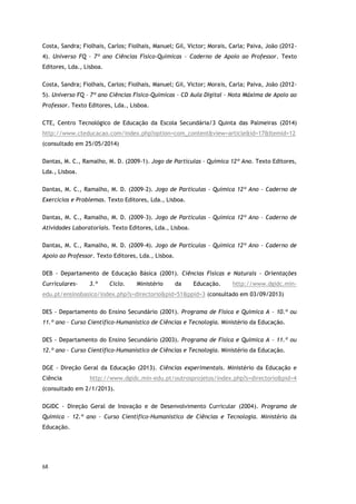 68
Costa, Sandra; Fiolhais, Carlos; Fiolhais, Manuel; Gil, Victor; Morais, Carla; Paiva, João (2012-
4). Universo FQ – 7º ano Ciências Físico-Químicas – Caderno de Apoio ao Professor. Texto
Editores, Lda., Lisboa.
Costa, Sandra; Fiolhais, Carlos; Fiolhais, Manuel; Gil, Victor; Morais, Carla; Paiva, João (2012-
5). Universo FQ – 7º ano Ciências Físico-Químicas – CD Aula Digital – Nota Máxima de Apoio ao
Professor. Texto Editores, Lda., Lisboa.
CTE, Centro Tecnológico de Educação da Escola Secundária/3 Quinta das Palmeiras (2014)
http://www.cteducacao.com/index.php?option=com_content&view=article&id=17&Itemid=12
(consultado em 25/05/2014)
Dantas, M. C., Ramalho, M. D. (2009-1). Jogo de Partículas – Química 12º Ano. Texto Editores,
Lda., Lisboa.
Dantas, M. C., Ramalho, M. D. (2009-2). Jogo de Partículas – Química 12º Ano – Caderno de
Exercícios e Problemas. Texto Editores, Lda., Lisboa.
Dantas, M. C., Ramalho, M. D. (2009-3). Jogo de Partículas – Química 12º Ano – Caderno de
Atividades Laboratoriais. Texto Editores, Lda., Lisboa.
Dantas, M. C., Ramalho, M. D. (2009-4). Jogo de Partículas – Química 12º Ano – Caderno de
Apoio ao Professor. Texto Editores, Lda., Lisboa.
DEB - Departamento de Educação Básica (2001). Ciências Físicas e Naturais - Orientações
Curriculares- 3.º Ciclo. Ministério da Educação. http://www.dgidc.min-
edu.pt/ensinobasico/index.php?s=directorio&pid=51&ppid=3 (consultado em 03/09/2013)
DES - Departamento do Ensino Secundário (2001). Programa de Física e Química A – 10.º ou
11.º ano – Curso Científico-Humanístico de Ciências e Tecnologia. Ministério da Educação.
DES - Departamento do Ensino Secundário (2003). Programa de Física e Química A – 11.º ou
12.º ano – Curso Científico-Humanístico de Ciências e Tecnologia. Ministério da Educação.
DGE - Direção Geral da Educação (2013). Ciências experimentais. Ministério da Educação e
Ciência http://www.dgidc.min-edu.pt/outrosprojetos/index.php?s=directorio&pid=4
(consultado em 2/1/2013).
DGIDC - Direção Geral de Inovação e de Desenvolvimento Curricular (2004). Programa de
Química – 12.º ano – Curso Científico-Humanístico de Ciências e Tecnologia. Ministério da
Educação.
 