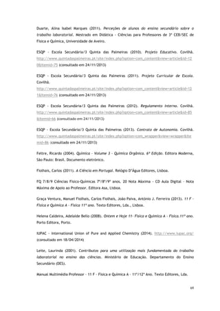 69
Duarte, Alina Isabel Marques (2011). Perceções de alunos do ensino secundário sobre o
trabalho laboratorial. Mestrado em Didática - Ciências para Professores de 3º CEB/SEC de
Física e Química, Universidade de Aveiro.
ESQP - Escola Secundária/3 Quinta das Palmeiras (2010). Projeto Educativo. Covilhã.
http://www.quintadaspalmeiras.pt/site/index.php?option=com_content&view=article&id=12
0&Itemid=75 (consultado em 24/11/2013)
ESQP - Escola Secundária/3 Quinta das Palmeiras (2011). Projeto Curricular de Escola.
Covilhã.
http://www.quintadaspalmeiras.pt/site/index.php?option=com_content&view=article&id=12
1&Itemid=76 (consultado em 24/11/2013)
ESQP - Escola Secundária/3 Quinta das Palmeiras (2012). Regulamento Interno. Covilhã.
http://www.quintadaspalmeiras.pt/site/index.php?option=com_content&view=article&id=85
&Itemid=66 (consultado em 24/11/2013)
ESQP - Escola Secundária/3 Quinta das Palmeiras (2013). Contrato de Autonomia. Covilhã.
http://www.quintadaspalmeiras.pt/site/index.php?option=com_wrapper&view=wrapper&Ite
mid=86 (consultado em 24/11/2013)
Feltre, Ricardo (2004). Química – Volume 3 - Química Orgânica. 6ª Edição. Editora Moderna,
São Paulo: Brasil. Documento eletrónico.
Fiolhais, Carlos (2011). A Ciência em Portugal. Relógio D’Água Editores, Lisboa.
FQ 7/8/9 Ciências Físico-Químicas 7º/8º/9º anos. 20 Nota Máxima - CD Aula Digital – Nota
Máxima de Apoio ao Professor. Editora Asa, Lisboa.
Graça Ventura, Manuel Fiolhais, Carlos Fiolhais, João Paiva, António J. Ferreira (2013). 11 F –
Física e Química A – Física 11º ano. Texto Editores, Lda., Lisboa.
Helena Caldeira, Adelaide Bello (2008). Ontem e Hoje 11- Física e Química A - Física.11º ano.
Porto Editora, Porto.
IUPAC - International Union of Pure and Applied Chemistry (2014). http://www.iupac.org/
(consultado em 18/04/2014)
Leite, Laurinda (2001). Contributos para uma utilização mais fundamentada do trabalho
laboratorial no ensino das ciências. Ministério de Educação. Departamento do Ensino
Secundário (DES).
Manual Multimédia Professor – 11 F – Física e Química A – 11º/12º Ano. Texto Editores, Lda.
 