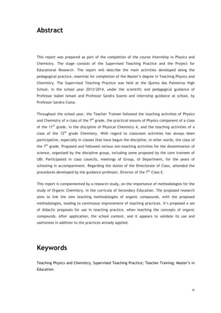 ix
Abstract
This report was prepared as part of the completion of the course Internship in Physics and
Chemistry. The stage consists of the Supervised Teaching Practice and the Project for
Educational Research. The report will describe the main activities developed along the
pedagogical practice, essential for completion of the Master’s degree in Teaching Physics and
Chemistry. The Supervised Teaching Practice was held at the Quinta das Palmeiras High
School, in the school year 2013/2014, under the scientific and pedagogical guidance of
Professor Isabel Ismael and Professor Sandra Soares and internship guidance at school, by
Professor Sandra Costa.
Throughout the school year, the Teacher Trainee followed the teaching activities of Physics
and Chemistry of a class of the 7th
grade, the practical lessons of Physics component of a class
of the 11th
grade, in the discipline of Physical Chemistry A, and the teaching activities of a
class of the 12th
grade Chemistry. With regard to classroom activities has always been
participative, especially in classes that have begun the discipline, in other words, the class of
the 7th
grade. Proposed and followed various non-teaching activities for the dissemination of
science, organized by the discipline group, including some proposed by the core trainees of
UBI. Participated in class councils, meetings of Group, of Department, for the years of
schooling in accompaniment. Regarding the duties of the Directorate of Class, attended the
procedures developed by the guidance professor, Director of the 7th
Class E.
This report is complemented by a research study, on the importance of methodologies for the
study of Organic Chemistry, in the curricula of Secondary Education. The proposed research
aims to link the new teaching methodologies of organic compounds, with the proposed
methodologies, leading to continuous improvement of teaching practices. It’s proposed a set
of didactic proposals for use in teaching practice, when teaching the concepts of organic
compounds. After application, the school context, and it appears to validate its use and
usefulness in addition to the practices already applied.
Keywords
Teaching Physics and Chemistry; Supervised Teaching Practice; Teacher Training; Master’s in
Education.
 