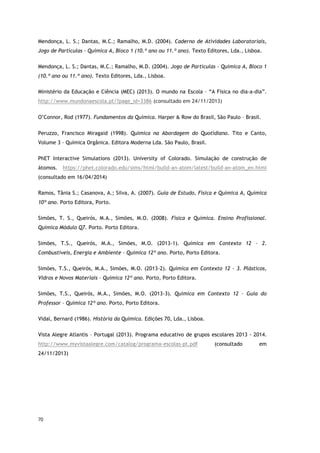 70
Mendonça, L. S.; Dantas, M.C.; Ramalho, M.D. (2004). Caderno de Atividades Laboratoriais,
Jogo de Partículas - Química A, Bloco 1 (10.º ano ou 11.º ano). Texto Editores, Lda., Lisboa.
Mendonça, L. S.; Dantas, M.C.; Ramalho, M.D. (2004). Jogo de Partículas - Química A, Bloco 1
(10.º ano ou 11.º ano). Texto Editores, Lda., Lisboa.
Ministério da Educação e Ciência (MEC) (2013). O mundo na Escola – “A Física no dia-a-dia”.
http://www.mundonaescola.pt/?page_id=3386 (consultado em 24/11/2013)
O’Connor, Rod (1977). Fundamentos da Química. Harper & Row do Brasil, São Paulo – Brasil.
Peruzzo, Francisco Miragaid (1998). Química na Abordagem do Quotidiano. Tito e Canto,
Volume 3 – Química Orgânica. Editora Moderna Lda. São Paulo, Brasil.
PhET Interactive Simulations (2013). University of Colorado. Simulação de construção de
átomos. https://phet.colorado.edu/sims/html/build-an-atom/latest/build-an-atom_en.html
(consultado em 16/04/2014)
Ramos, Tânia S.; Casanova, A.; Silva, A. (2007). Guia de Estudo, Física e Química A, Química
10º ano. Porto Editora, Porto.
Simões, T. S., Queirós, M.A., Simões, M.O. (2008). Física e Química. Ensino Profissional.
Química Módulo Q7. Porto. Porto Editora.
Simões, T.S., Queirós, M.A., Simões, M.O. (2013-1). Química em Contexto 12 – 2.
Combustíveis, Energia e Ambiente – Química 12º ano. Porto, Porto Editora.
Simões, T.S., Queirós, M.A., Simões, M.O. (2013-2). Química em Contexto 12 – 3. Plásticos,
Vidros e Novos Materiais – Química 12º ano. Porto, Porto Editora.
Simões, T.S., Queirós, M.A., Simões, M.O. (2013-3). Química em Contexto 12 – Guia do
Professor – Química 12º ano. Porto, Porto Editora.
Vidal, Bernard (1986). História da Química. Edições 70, Lda., Lisboa.
Vista Alegre Atlantis – Portugal (2013). Programa educativo de grupos escolares 2013 - 2014.
http://www.myvistaalegre.com/catalog/programa-escolas-pt.pdf (consultado em
24/11/2013)
 