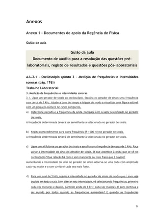 71
Anexos
Anexo 1 – Documentos de apoio da Regência de Física
Guião de aula
Guião da aula
Documento de auxílio para a resolução das questões pré-
laboratoriais, registo de resultados e questões pós-laboratoriais
A.L.2.1 – Osciloscópio (ponto 3 – Medição de frequências e intensidades
sonoras (pág. 176))
Trabalho Laboratorial
3. Medição de frequências e intensidades sonoras
3.1. Ligue um gerador de sinais ao osciloscópio. Escolha no gerador de sinais uma frequência
com cerca de 1 kHz. Ajuste a base de tempo e trigger de modo a visualizar uma figura estável
com um pequeno número de ciclos completos.
a) Determine período e a frequência da onda. Compare com o valor selecionado no gerador
de sinais.
A frequência determinada deverá ser semelhante à selecionada no gerador de sinais.
b) Repita o procedimento para outra frequência (f = 600 Hz) no gerador de sinais.
A frequência determinada deverá ser semelhante à selecionada no gerador de sinais.
c) Ligue um altifalante ao gerador de sinais e escolha uma frequência de cerca de 1 kHz. Faça
variar a intensidade do sinal no gerador de sinais. O que acontece à onda que se vê no
osciloscópio? Que relação há com o som mais forte ou mais fraco que é ouvido?
Aumentando a intensidade do sinal no gerador de sinais observa-se uma onda com amplitude
cada vez maior e o som ouvido é cada vez mais forte.
d) Para um sinal de 1 kHz, regule a intensidade no gerador de sinais de modo que o som seja
ouvido em toda a sala. Sem alterar esta intensidade, vá selecionando frequências, primeiro
cada vez menores e depois, partindo ainda de 1 kHz, cada vez maiores. O som continua a
ser ouvido por todos quando as frequências aumentam? E quando as frequências
 