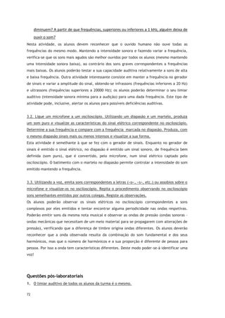 72
diminuem? A partir de que frequências, superiores ou inferiores a 1 kHz, alguém deixa de
ouvir o som?
Nesta atividade, os alunos devem reconhecer que o ouvido humano não ouve todas as
frequências do mesmo modo. Mantendo a intensidade sonora e fazendo variar a frequência,
verifica-se que os sons mais agudos são melhor ouvidos por todos os alunos (mesmo mantendo
uma intensidade sonora baixa), ao contrário dos sons graves correspondentes a frequências
mais baixas. Os alunos poderão testar a sua capacidade auditiva relativamente a sons de alta
e baixa frequência. Outra atividade interessante consiste em manter a frequência no gerador
de sinais e variar a amplitude do sinal, obtendo-se infrassons (frequências inferiores a 20 Hz)
e ultrassons (frequências superiores a 20000 Hz); os alunos poderão determinar o seu limiar
auditivo (intensidade sonora mínima para a audição) para uma dada frequência. Este tipo de
atividade pode, inclusive, alertar os alunos para possíveis deficiências auditivas.
3.2. Ligue um microfone a um osciloscópio. Utilizando um diapasão e um martelo, produza
um som puro e visualize as características do sinal elétrico correspondente no osciloscópio.
Determine a sua frequência e compare com a frequência marcada no diapasão. Produza, com
o mesmo diapasão sinais mais ou menos intensos e visualize a sua forma.
Esta atividade é semelhante à que se fez com o gerador de sinais. Enquanto no gerador de
sinais é emitido o sinal elétrico, no diapasão é emitido um sinal sonoro, de frequência bem
definida (som puro), que é convertido, pelo microfone, num sinal elétrico captado pelo
osciloscópio. O batimento com o martelo no diapasão permite controlar a intensidade do som
emitido mantendo a frequência.
3.3. Utilizando a voz, emita sons correspondentes a letras («o», «s», etc.) ou assobios sobre o
microfone e visualize-os no osciloscópio. Repita o procedimento observando no osciloscópio
sons semelhantes emitidos por outros colegas. Registe as observações.
Os alunos poderão observar os sinais elétricos no osciloscópio correspondentes a sons
complexos por eles emitidos e tentar encontrar alguma periodicidade nas ondas respetivas.
Poderão emitir sons da mesma nota musical e observar as ondas de pressão (ondas sonoras –
ondas mecânicas que necessitam de um meio material para se propagarem com alterações de
pressão), verificando que a diferença de timbre origina ondas diferentes. Os alunos deverão
reconhecer que a onda observada resulta da combinação do som fundamental e dos seus
harmónicos, mas que o número de harmónicos e a sua proporção é diferente de pessoa para
pessoa. Por isso a onda tem características diferentes. Deste modo poder-se-á identificar uma
voz!
Questões pós-laboratoriais
1. O limiar auditivo de todos os alunos da turma é o mesmo.
 