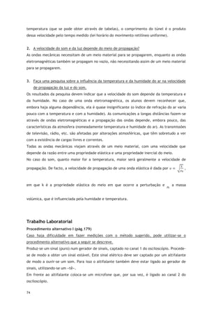 74
temperatura (que se pode obter através de tabelas), o comprimento do túnel é o produto
dessa velocidade pelo tempo medido (lei horário do movimento retilíneo uniforme).
2. A velocidade do som e da luz depende do meio de propagação?
As ondas mecânicas necessitam de um meio material para se propagarem, enquanto as ondas
eletromagnéticas também se propagam no vazio, não necessitando assim de um meio material
para se propagarem.
3. Faça uma pesquisa sobre a influência da temperatura e da humidade do ar na velocidade
de propagação da luz e do som.
Os resultados da pesquisa devem indicar que a velocidade do som depende da temperatura e
da humidade. No caso de uma onda eletromagnética, os alunos devem reconhecer que,
embora haja alguma dependência, ela é quase insignificante (o índice de refração do ar varia
pouco com a temperatura e com a humidade). As comunicações a longas distâncias fazem-se
através de ondas eletromagnéticas e a propagação das ondas depende, embora pouco, das
características da atmosfera (nomeadamente temperatura e humidade do ar). As transmissões
de televisão, rádio, etc. são afetadas por alterações atmosféricas, que têm sobretudo a ver
com a existência de cargas livres e correntes.
Todas as ondas mecânicas viajam através de um meio material, com uma velocidade que
depende da razão entre uma propriedade elástica e uma propriedade inercial do meio.
No caso do som, quanto maior for a temperatura, maior será geralmente a velocidade de
propagação. De facto, a velocidade de propagação de uma onda elástica é dada por ,
em que k é a propriedade elástica do meio em que ocorre a perturbação e a massa
volúmica, que é influenciada pela humidade e temperatura.
Trabalho Laboratorial
Procedimento alternativo I (pág.179)
Caso haja dificuldade em fazer medições com o método sugerido, pode utilizar-se o
procedimento alternativo que a seguir se descreve.
Produz-se um sinal (puro) num gerador de sinais, captado no canal 1 do osciloscópio. Procede-
se de modo a obter um sinal estável. Este sinal elétrico deve ser captado por um altifalante
de modo a ouvir-se um som. Para isso o altifalante também deve estar ligado ao gerador de
sinais, utilizando-se um «tê».
Em frente ao altifalante coloca-se um microfone que, por sua vez, é ligado ao canal 2 do
osciloscópio.
 
