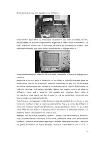 75
O microfone deve estar bem alinhado com o altifalante.
Selecionando o botão DUAL no osciloscópio, visualizam-se dois sinais sinusoidais, estáveis,
mas desfasados um do outro: um proveniente do gerador de sinais e outro do microfone. Se a
escala vertical for a mesma para os dois canais, verifica-se que o sinal captado no canal 2 tem
uma amplitude menor, pois o som diminui de intensidade ao propagar-se no ar.
O desfasamento temporal observado nas duas ondas corresponde ao tempo de propagação do
som no ar.
Medindo-se a distância entre o altifalante e o microfone, e dividindo esta pelo tempo de
desfasamento indicado no osciloscópio, obtém-se a velocidade do som. Essa distância deve
ser medida com muita precisão: medindo-se o comprimento entre o centro do altifalante e o
centro do microfone, perfeitamente alinhados. Quanto mais próximo estiver o microfone do
altifalante, menor será a perda do sinal captado pelo microfone. Deste modo, a
correspondente onda estará mais bem traçada no ecrã do osciloscópio, permitindo uma
leitura mais precisa na escala horizontal.
Para diminuir a incerteza experimental da determinação da velocidade devem efetuar-se pelo
menos sete medições e fazer a respetiva análise gráfica. Fixa-se a posição do altifalante e
coloca-se o microfone à sua frente. Encontra-se a posição de distância mínima em que os dois
sinais estão em fase. Mede-se a distância entre o microfone e o altifalante. Desloca-se o
microfone e vê-se o desfasamento nos sinais no ecrã.
Mede-se a nova distância e, subtraindo a primeira, encontra-se o deslocamento do microfone.
Afasta-se gradualmente o microfone do altifalante, obtendo-se desta forma deslocamentos
diferentes. Para cada deslocamento regista-se o tempo de desfasagem das ondas. Constrói-se
um gráfico de distância em função do tempo. Dado que a velocidade do som é , o
 