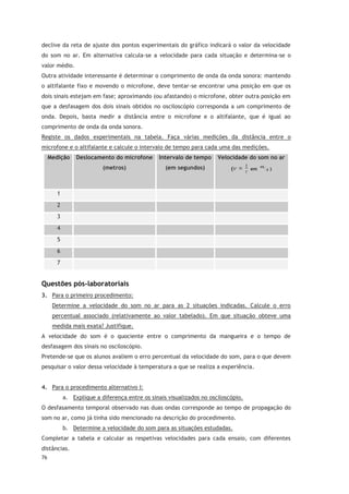 76
declive da reta de ajuste dos pontos experimentais do gráfico indicará o valor da velocidade
do som no ar. Em alternativa calcula-se a velocidade para cada situação e determina-se o
valor médio.
Outra atividade interessante é determinar o comprimento de onda da onda sonora: mantendo
o altifalante fixo e movendo o microfone, deve tentar-se encontrar uma posição em que os
dois sinais estejam em fase; aproximando (ou afastando) o microfone, obter outra posição em
que a desfasagem dos dois sinais obtidos no osciloscópio corresponda a um comprimento de
onda. Depois, basta medir a distância entre o microfone e o altifalante, que é igual ao
comprimento de onda da onda sonora.
Registe os dados experimentais na tabela. Faça várias medições da distância entre o
microfone e o altifalante e calcule o intervalo de tempo para cada uma das medições.
Medição Deslocamento do microfone
(metros)
Intervalo de tempo
(em segundos)
Velocidade do som no ar
( em )
1
2
3
4
5
6
7
Questões pós-laboratoriais
3. Para o primeiro procedimento:
Determine a velocidade do som no ar para as 2 situações indicadas. Calcule o erro
percentual associado (relativamente ao valor tabelado). Em que situação obteve uma
medida mais exata? Justifique.
A velocidade do som é o quociente entre o comprimento da mangueira e o tempo de
desfasagem dos sinais no osciloscópio.
Pretende-se que os alunos avaliem o erro percentual da velocidade do som, para o que devem
pesquisar o valor dessa velocidade à temperatura a que se realiza a experiência.
4. Para o procedimento alternativo I:
a. Explique a diferença entre os sinais visualizados no osciloscópio.
O desfasamento temporal observado nas duas ondas corresponde ao tempo de propagação do
som no ar, como já tinha sido mencionado na descrição do procedimento.
b. Determine a velocidade do som para as situações estudadas.
Completar a tabela e calcular as respetivas velocidades para cada ensaio, com diferentes
distâncias.
 