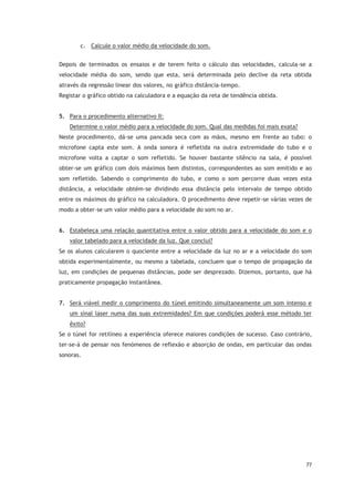 77
c. Calcule o valor médio da velocidade do som.
Depois de terminados os ensaios e de terem feito o cálculo das velocidades, calcula-se a
velocidade média do som, sendo que esta, será determinada pelo declive da reta obtida
através da regressão linear dos valores, no gráfico distância-tempo.
Registar o gráfico obtido na calculadora e a equação da reta de tendência obtida.
5. Para o procedimento alternativo II:
Determine o valor médio para a velocidade do som. Qual das medidas foi mais exata?
Neste procedimento, dá-se uma pancada seca com as mãos, mesmo em frente ao tubo: o
microfone capta este som. A onda sonora é refletida na outra extremidade do tubo e o
microfone volta a captar o som refletido. Se houver bastante silêncio na sala, é possível
obter-se um gráfico com dois máximos bem distintos, correspondentes ao som emitido e ao
som refletido. Sabendo o comprimento do tubo, e como o som percorre duas vezes esta
distância, a velocidade obtém-se dividindo essa distância pelo intervalo de tempo obtido
entre os máximos do gráfico na calculadora. O procedimento deve repetir-se várias vezes de
modo a obter-se um valor médio para a velocidade do som no ar.
6. Estabeleça uma relação quantitativa entre o valor obtido para a velocidade do som e o
valor tabelado para a velocidade da luz. Que conclui?
Se os alunos calcularem o quociente entre a velocidade da luz no ar e a velocidade do som
obtida experimentalmente, ou mesmo a tabelada, concluem que o tempo de propagação da
luz, em condições de pequenas distâncias, pode ser desprezado. Dizemos, portanto, que há
praticamente propagação instantânea.
7. Será viável medir o comprimento do túnel emitindo simultaneamente um som intenso e
um sinal laser numa das suas extremidades? Em que condições poderá esse método ter
êxito?
Se o túnel for retilíneo a experiência oferece maiores condições de sucesso. Caso contrário,
ter-se-á de pensar nos fenómenos de reflexão e absorção de ondas, em particular das ondas
sonoras.
 
