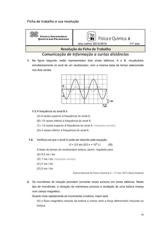 79
Ficha de trabalho e sua resolução
Ano Letivo 2013/2014 11º ano
Resolução da Ficha de Trabalho
Comunicação de Informação a curtas distâncias
1. Na figura seguinte, estão representados dois sinais elétricos, A e B, visualizados
simultaneamente no ecrã de um osciloscópio, com a mesma base de tempo selecionada
nos dois canais.
1.1.A frequência do sinal B é
(A) 4 vezes superior à frequência do sinal A.
(B) 1,6 vezes inferior à frequência do sinal A.
(C) 1,6 vezes superior à frequência do sinal A. (resposta correta)
(D) 4 vezes inferior à frequência do sinal A.
1.2. Verificou-se que o sinal A pode ser descrito pela equação
U = 2,0 sin (5,0 π × 10
2
t ) (SI)
A base de tempo do osciloscópio estava, assim, regulada para
(A) 0,5 ms / div
(B) 1 ms / div (resposta correta)
(C) 2 ms / div
(D) 5 ms / div
Exame Nacional de Física e Química A – 11º ano, 2013, Época Especial
2. Os microfones de indução permitem converter sinais sonoros em sinais elétricos. Neste
tipo de microfones, a vibração da membrana provoca a oscilação de uma bobina imersa
num campo magnético.
Quanto mais rapidamente se movimentar a bobina, maior será
(A) o fluxo magnético através da bobina e menor será a força eletromotriz induzida na
bobina.
 