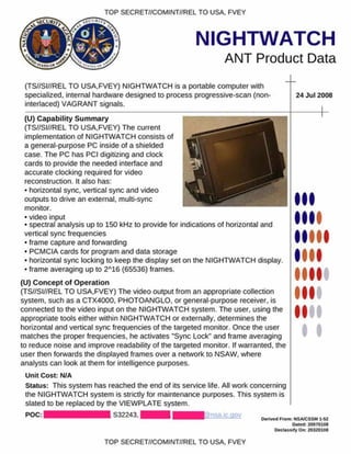 TOP SECRET//COMINT//REL TO USA. FVEY
NIGHTWATCH
ANT Product Data
(TS//SI//REL TO USA,FVEY) NIGHTWATCH is a portable computer with
specialized, internal hardware designed to process progressive-scan (non­
interlaced) VAGRANT signals.
24 J u l2008
(U) C apability S um m ary
(TS//SI//REL TO USA.FVEY) The current
implementation of NIGHTWATCH consists of
a general-purpose PC inside of a shielded
case. The PC has PCI digitizing and clock
cards to provide the needed interface and
accurate clocking required for video
reconstruction. It also has:
• horizontal sync, vertical sync and video
outputs to drive an external, multi-sync
monitor.
• video input
• spectral analysis up to 150 kHz to provide for indications of horizontal and
vertical sync frequencies
• frame capture and forwarding
• PCMCIA cards for program and data storage
• horizontal sync locking to keep the display set on the NIGHTWATCH display.
• frame averaging up to 2A16 (65536) frames.
(U) C oncept o f O peration
(TS//SI//REL TO USA,FVEY) The video output from an appropriate collection
system, such as a CTX4000, PHOTOANGLO, or general-purpose receiver, is
connected to the video input on the NIGHTWATCH system. The user, using the
appropriate tools either within NIGHTWATCH or externally, determines the
horizontal and vertical sync frequencies of the targeted monitor. Once the user
matches the proper frequencies, he activates "Sync Lock" and frame averaging
to reduce noise and improve readability of the targeted monitor. If warranted, the
user then forwards the displayed frames over a network to NSAW. where
analysts can look at them for intelligence purposes.
Unit Cost: N/A
Status: This system has reached the end of its service life. All work concerning
the NIGHTWATCH system is strictly for maintenance purposes. This system is
slated to be replaced by the VIEWPLATE system.
P O C :| ■ S 32243.1 H i
I
I
Denved From: NSA/CSSM 1-S2
Dated: 20070108
O e cla *s.fyO iv 20320108
TOP SECRET//COMINT//REL TO USA, FVEY
 