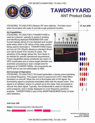 TOP SECRET//COMINT//REL TO USA. FVEY
TAWDRYYARD
ANT Product Data
(TS//SI//REL TO USA.FVEY) Beacon RF retro-reflector. Provides return
when illuminated with radar to provide rough positional location.
07 Apr 2009
32NDS
8 16
(U) C apabilities
(TS//SI//REL TO USA.FVEY) TAW DRYYARD is
used as a beacon, typically to assist in locating
and identifying deployed RAGEMASTER units.
Current design allows it to be detected and located
quite easily within a 50’ radius of the radar system
being used to illuminate it. TAW DRYYARD draws
as 8 pA at 2.5V (20pW ) allowing a standard lithium
coin cell to power it for months or years. The
simplicity of the design allows the form factor to
be tailored for specific operational requirements.
Future capabilities being considered are return of
GPS coordinates and a unique target identifier and
automatic processing to scan a target area for
presence of TAW DRYYARDs. All components are
COTS and so are non-attributable to NSA.
(U) C oncept o f O peration
(TS//SI//REL TO USA.FVEY) The board generates a square wave operating
at a preset frequency. This square wave is used to turn a FET (field effect
transistor) on and off. When the unit is illuminated with a CW signal, the
illuminating signal is amplitude-modulated (AM) with the square wave. This
signal is re-radiated, where it is picked up by the radar, then processed to
recover the clock signal. Typically, the fundamental is used to indicate the
unit's presence, and is simply displayed on a low frequency spectrum
analyzer. TAW DRYYARD is part of the ANGRYNEIGHBOR family of radar
retro-reflectors.
I
I
Unit Cost: S30
Status: End processing still in development
S32243. Kgnsa.ic.gov
o e five d £com: NSA/CSSM 1-62
Dated: 20070108
O e cta *s.fyO i* 20320108
TOP SECRET//COMINT//REL TO USA, FVEY
 