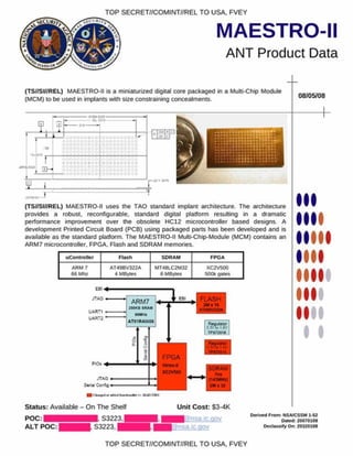 MAESTRO-II
ANT Product Data
TOP SECRET//COMINT//REL TO USA. FVEY
(TS//SI//REL) MAESTRO-II Is a miniaturized digital core packaged in a Multi-Chip Module
(MCM) to be used in implants with size constraining concealments.
08/05/08
(TS//SI//REL) MAESTRO-II uses the TAO standard implant architecture. The architecture
provides a robust, reconfigurable. standard digital platform resulting in a dramatic
performance improvement over the obsolete HC12 microcontroller based designs A
development Printed Circuit Board (PCB) using packaged parts has been developed and is
available as the standard platform. The MAESTRO-II Multi-Chip-Module (MCM) contains an
ARM7 microcontroller. FPGA. Flash and SDRAM memories.
uController Flash SDRAM FPGA
ARM 7
66 Mh/
AT49BV322A
4 MBytes
MT48LC2M32
8 MBytes
XC2V500
500k gales
uarti
U A R T 2
ARM7
? M K 8 SRAW
MUHt
ATS1R40008
FLASH
2M *ie
AT4»DVM2A
3 T /k » ! * V
TPS7W11
I
I
r « U U M K O
Status: Available - On The Shelf Unit Cost: $3-4K
POC:
ALT POC:
S3223.
S3223,
Derived From : NSA/CSSM 1-S2
Oared 20070108
D eclassify On: 20320108
TOP SECRET//COMINT//REL TO USA. FVEY
a
iM
tC
C
M
 