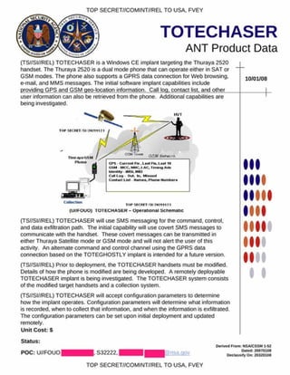 TOP SECRET//COMINT//REL TO USA. FVEY
TOTECHASER
ANT Product Data
(TS//SI//REL) TOTECHASER is a Windows CE implant targeting the Thuraya 2520
handset. The Thuraya 2520 is a dual mode phone that can operate either in SAT or
GSM modes. The phone also supports a GPRS data connection for Web browsing,
e-mail, and MMS messages. The initial software implant capabilities include
providing GPS and GSM geo-location information. Call log, contact list, and other
10/01/08
user information can also be retrieved from the phone. Additional capabilities are
being investigated.
TO P M C R 1T ' I
lliin .iy .iG S M
PflOW
□
a iS k i/
C ollection
CPS - C u rre n t FIm . L m I FIn. L e s t 10
GSM M CC. M NC. L A C , Iv n in g Artv
M cm e y M S I.M K I
C a ll I o , | O u t. In .
C on ta ct L is t H e m ss. P A ons N u m b s **
T O P S fC R F T S I ? # ? 5 1 1 7 3
[U iib OUO) TOTbCHASfcR - O perational Schem atic
(TS//SI//REL) TOTECHASER will use SMS messaging for the command, control,
and data exfiltration path. The initial capability will use covert SMS messages to
communicate with the handset. These covert messages can be transmitted in
either Thuraya Satellite mode or GSM mode and will not alert the user of this
activity. An alternate command and control channel using the GPRS data
connection based on the TOTEGHOSTLY implant is intended for a future version.
(TS//SI//REL) Prior to deployment, the TOTECHASER handsets must be modified.
Details of how the phone is modified are being developed. A remotely deployable
TOTECHASER implant is being investigated. The TOTECHASER system consists
of the modified target handsets and a collection system.
(TS//SI//REL) TOTECHASER will accept configuration parameters to determine
how the implant operates. Configuration parameters will determine what information
is recorded, when to collect that information, and when the information is exfiltrated.
The configuration parameters can be set upon initial deployment and updated
remotely.
Unit Cost: S
Status:
POC: U//FOUOI
I
I
S32222.1
O efived £com: NSA/CSSM 1-52
Dated: 20070108
D eclassify O n: 20320108
TOP SECRET//COMINT//REL TO USA, FVEY
 