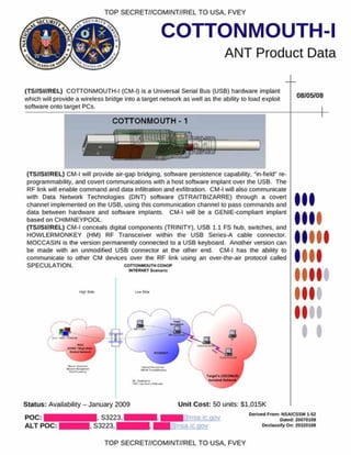 COTTONMOUTH-I
ANT Product Data
TOP SECRET//COMINT//REL TO USA. FVEY
(TS//SI//REL) COTTONMOUTH-I (CM-I) Is a Universal Serial Bus (USB) hardware Implant
which will provide a wireless bridge into a target network as well as the ability to load exploit
software onto target PCs.
08/05/08
(TS//SI//REL) CM-I will provide air-gap bridging, software persistence capability. *in-field" re-
programmability. and covert communications with a host software implant over the USB. The
RF link v/ill enable command and data infiltration and exfiltration. CM-I will also communicate
with Data Network Technologies (DNT) software (STRAITBIZARRE) through a covert
channel implemented on the USB. using this communication channel to pass commands and
data between hardware and software implants. CM-I will be a GENIE-compliant implant
based on CHIMNEYPOOL.
(TS//SI//REL) CM-I conceals digital components (TRINITY). USB 1.1 FS hub. switches, and
HOWLERMONKEY (HM) RF Transceiver within the USB Series-A cable connector.
MOCCASIN is the version permanently connected to a USB keyboard. Another version can
be made with an unmodified USB connector at the other end. CM-I has the ability to
communicate to other CM devices over the RF link using an over-the-air protocol called
SPECULATION. c o t t o n m o u t m c o n o *>
MTERNET Sconaiw
low
I
I
Status: Availability - January 2009 Unit Cost: 50 units: S1.015K
POC:
ALT POC:
. S3223.
. S3223,
a n s a ic.gov
@nsa.ic.QOv
Derived From : NSA/CSSM 1-S2
Oated: 20070108
D eclassify On: 20320108
TOP SECRET//COMINT//REL TO USA. FVEY
 