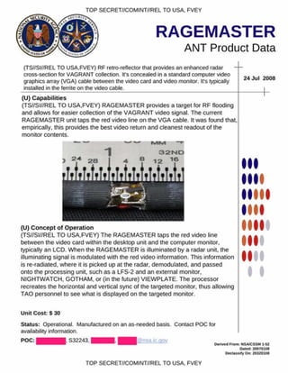 TOP SECRET//COMINT//REL TO USA. FVEY
RAGEMASTER
ANT Product Data
(TS//SI//REL TO USA.FVEY) RF retro-reflector that provides an enhanced radar
cross-section for VAGRANT collection. It's concealed in a standard computer video
graphics array (VGA) cable between the video card and video monitor. It's typically
installed in the ferrite on the video cable.
24 Jul 2008
(U) C apabilities
(TS//SI//REL TO USA.FVEY) RAGEMASTER provides a target for RF flooding
and allows for easier collection of the VAGRANT video signal. The current
RAGEMASTER unit taps the red video line on the VGA cable. It was found that,
empirically, this provides the best video return and cleanest readout of the
monitor contents.
(U) C oncept of O peration
(TS//SI//REL TO USA.FVEY) The RAGEMASTER taps the red video line
between the video card within the desktop unit and the computer monitor,
typically an LCD. W hen the RAGEMASTER is illuminated by a radar unit, the
illuminating signal is modulated with the red video information. This information
is re-radiated, where it is picked up at the radar, demodulated, and passed
onto the processing unit, such as a LFS-2 and an external monitor.
NIGHTWATCH. GOTHAM, or (in the future) VIEWPLATE. The processor
recreates the horizontal and vertical sync of the targeted monitor, thus allowing
TAO personnel to see what is displayed on the targeted monitor.
Unit Cost: S 30
Status: Operational. Manufactured on an as-needed basis. Contact POC for
availability information.
POC: ■ H . S32243. ■ ■ ■ . I l@nsa.ic.aov
I
I
Denved From: NSA/CSSM 1-S2
Dated: 20070108
O e cla *s.fyO iv 20320108
TOP SECRET//COMINT//REL TO USA. FVEY
 