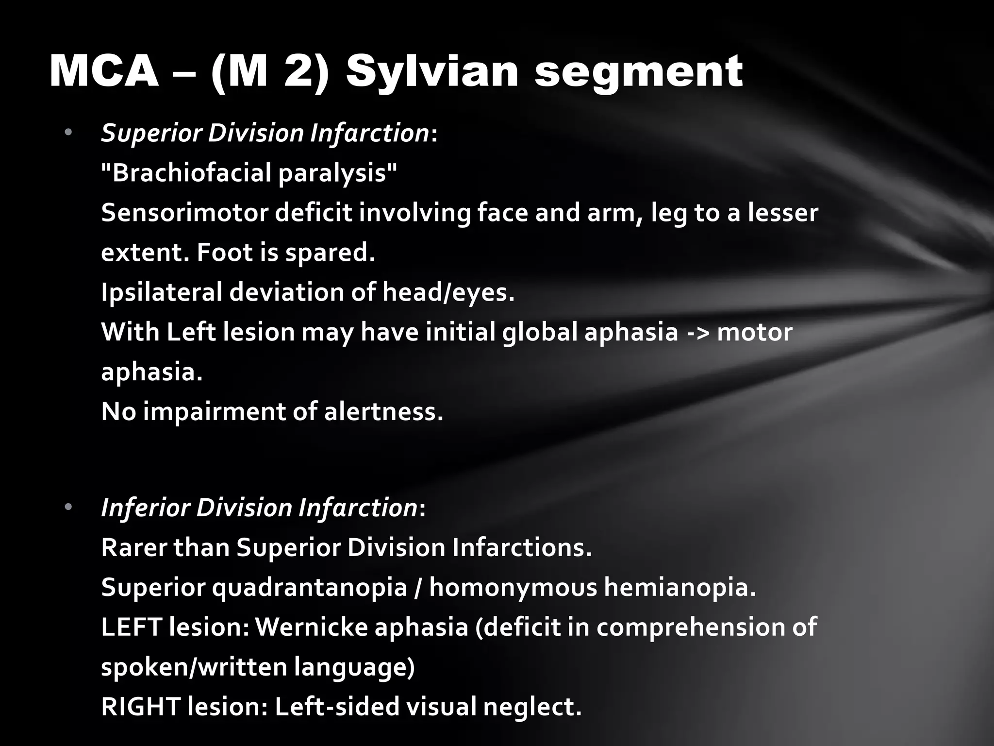 MCA – (M 2) Sylvian segment
• Superior Division Infarction:
  "Brachiofacial paralysis"
  Sensorimotor deficit involving face and arm, leg to a lesser
  extent. Foot is spared.
  Ipsilateral deviation of head/eyes.
  With Left lesion may have initial global aphasia -> motor
  aphasia.
  No impairment of alertness.


• Inferior Division Infarction:
  Rarer than Superior Division Infarctions.
  Superior quadrantanopia / homonymous hemianopia.
  LEFT lesion: Wernicke aphasia (deficit in comprehension of
  spoken/written language)
  RIGHT lesion: Left-sided visual neglect.
 