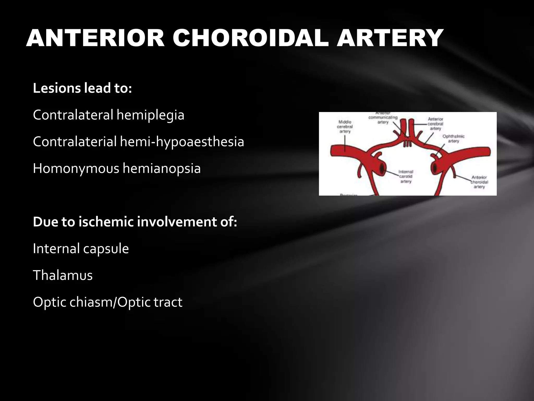ANTERIOR CHOROIDAL ARTERY
Lesions lead to:
Contralateral hemiplegia
Contralaterial hemi-hypoaesthesia
Homonymous hemianopsia


Due to ischemic involvement of:
Internal capsule
Thalamus
Optic chiasm/Optic tract
 