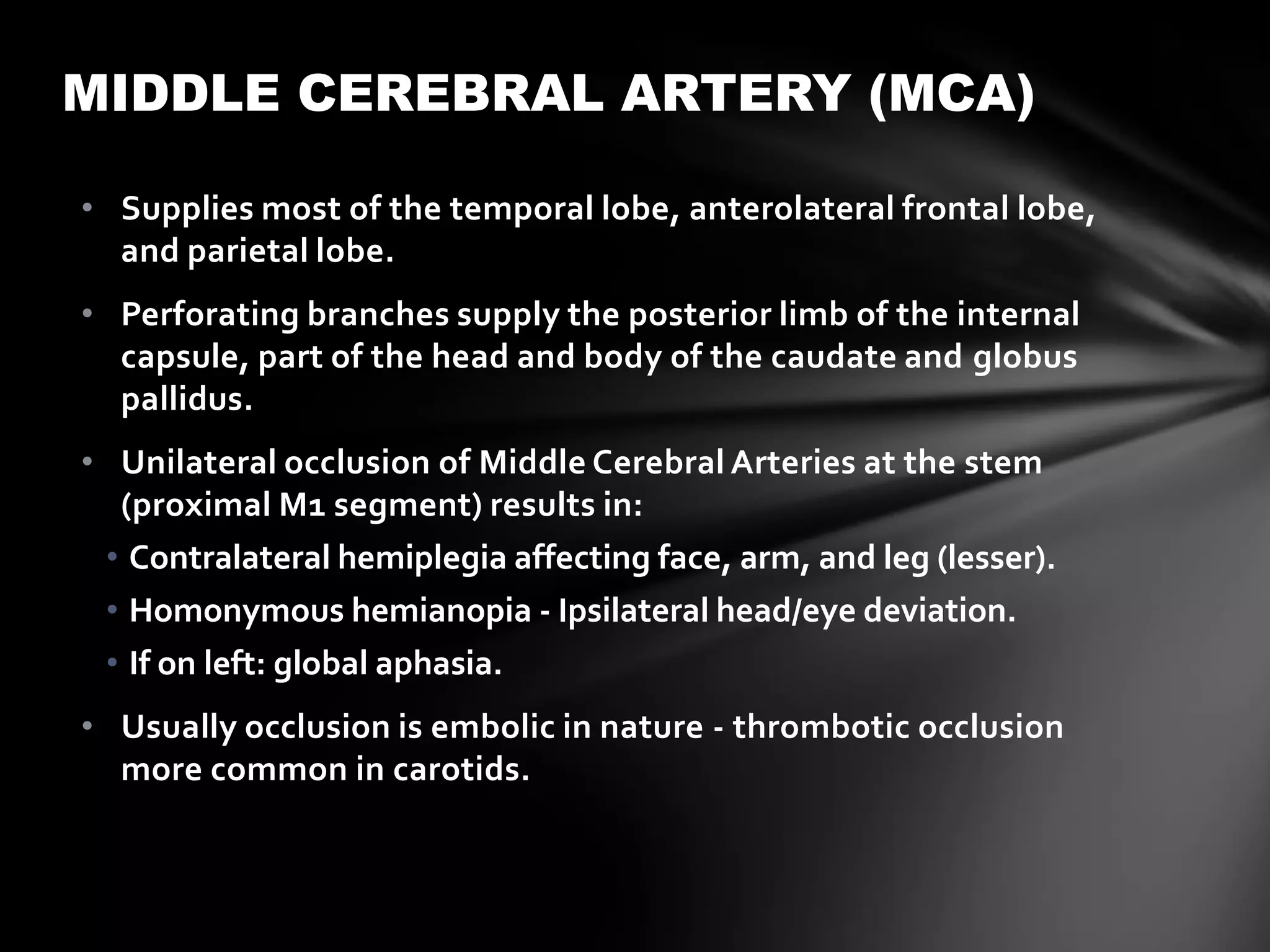 MIDDLE CEREBRAL ARTERY (MCA)

• Supplies most of the temporal lobe, anterolateral frontal lobe,
  and parietal lobe.
• Perforating branches supply the posterior limb of the internal
  capsule, part of the head and body of the caudate and globus
  pallidus.
• Unilateral occlusion of Middle Cerebral Arteries at the stem
  (proximal M1 segment) results in:
 • Contralateral hemiplegia affecting face, arm, and leg (lesser).
 • Homonymous hemianopia - Ipsilateral head/eye deviation.
 • If on left: global aphasia.
• Usually occlusion is embolic in nature - thrombotic occlusion
  more common in carotids.
 
