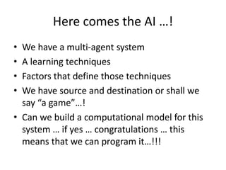 Here comes the AI …!
• We have a multi-agent system
• A learning techniques
• Factors that define those techniques
• We have source and destination or shall we
say “a game”…!
• Can we build a computational model for this
system … if yes … congratulations … this
means that we can program it…!!!
 