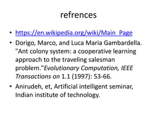 refrences
• https://en.wikipedia.org/wiki/Main_Page
• Dorigo, Marco, and Luca Maria Gambardella.
"Ant colony system: a cooperative learning
approach to the traveling salesman
problem."Evolutionary Computation, IEEE
Transactions on 1.1 (1997): 53-66.
• Anirudeh, et, Artificial intelligent seminar,
Indian institute of technology.
 