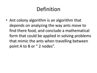 Definition
• Ant colony algorithm is an algorithm that
depends on analyzing the way ants move to
find there food, and conclude a mathematical
form that could be applied in solving problems
that mimic the ants when travelling between
point A to B or “ 2 nodes”.
 