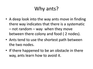 Why ants?
• A deep look into the way ants move in finding
there way indicates that there is a systematic
– not random – way when they move
between there colony and food ( 2 nodes).
• Ants tend to use the shortest path between
the two nodes.
• If there happened to be an obstacle in there
way, ants learn how to avoid it.
 