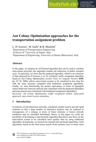 Ant Colony Optimisation approaches for the
transportation assignment problem
L. D’Acierno1
, M. Gallo2
& B. Montella1
1
Department of Transportation Engineering,
‘Federico II’ University of Naples, Italy
2
Department of Engineering, University of Sannio (Benevento), Italy
Abstract
In this paper, we propose an ACO-based algorithm that can be used to simulate
mass-transit networks; this algorithm imitates the behaviour of public transport
users. In particular, we show that the proposed algorithm, which is an extension
of that proposed by D’Acierno et al. (A stochastic traffic assignment algorithm
based on Ant Colony Optimisation, Lecture Notes in Computer Science 4150,
pp. 25–36, 2006), allows mass-transit systems to be simulated in less time but
with the same accuracy compared with traditional assignment algorithms.
Finally, we state theoretically the perfect equivalence in terms of hyperpath
choice behaviour between artificial ants (simulated with the proposed algorithm)
and mass-transit users (simulated with traditional assignment algorithms).
Keywords: Ant Colony Optimisation, traffic assignment models, hyper-path
approach, mass-transit system simulation.
1 Introduction
In analyses of real dimension networks, simulation models need to provide rapid
solutions so that a large number of alternative projects may be explored or
consequences of a strategy in terms of future (minutes or hours) network
conditions may be simulated beforehand. Hence, in this paper we verify the
possibility of developing a meta-heuristic algorithm that allows user flows on the
mass-transit system to be calculated more quickly than by using traditional
algorithms. In particular, we steered our research into ant-based algorithms. Such
algorithms, based on the food source search of ant colonies, have in many cases
Urban Transport XVI 37
doi:10.2495/UT100041
www.witpress.com, ISSN 1743-3509 (on-line)
WIT Transactions on The Built Environment, Vol 111, © 2010 WIT Press
 