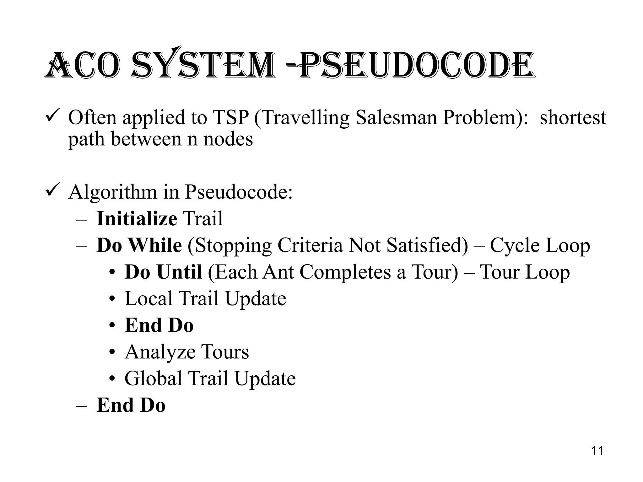Aco system -PSEUDOCODE Often applied to TSP (Travelling Salesman Problem):  shortest path between n nodes Algorithm in Pseudocode: Initialize  Trail Do While  (Stopping Criteria Not Satisfied) – Cycle Loop Do Until  (Each Ant Completes a Tour) – Tour Loop Local Trail Update End Do Analyze Tours Global Trail Update End Do 