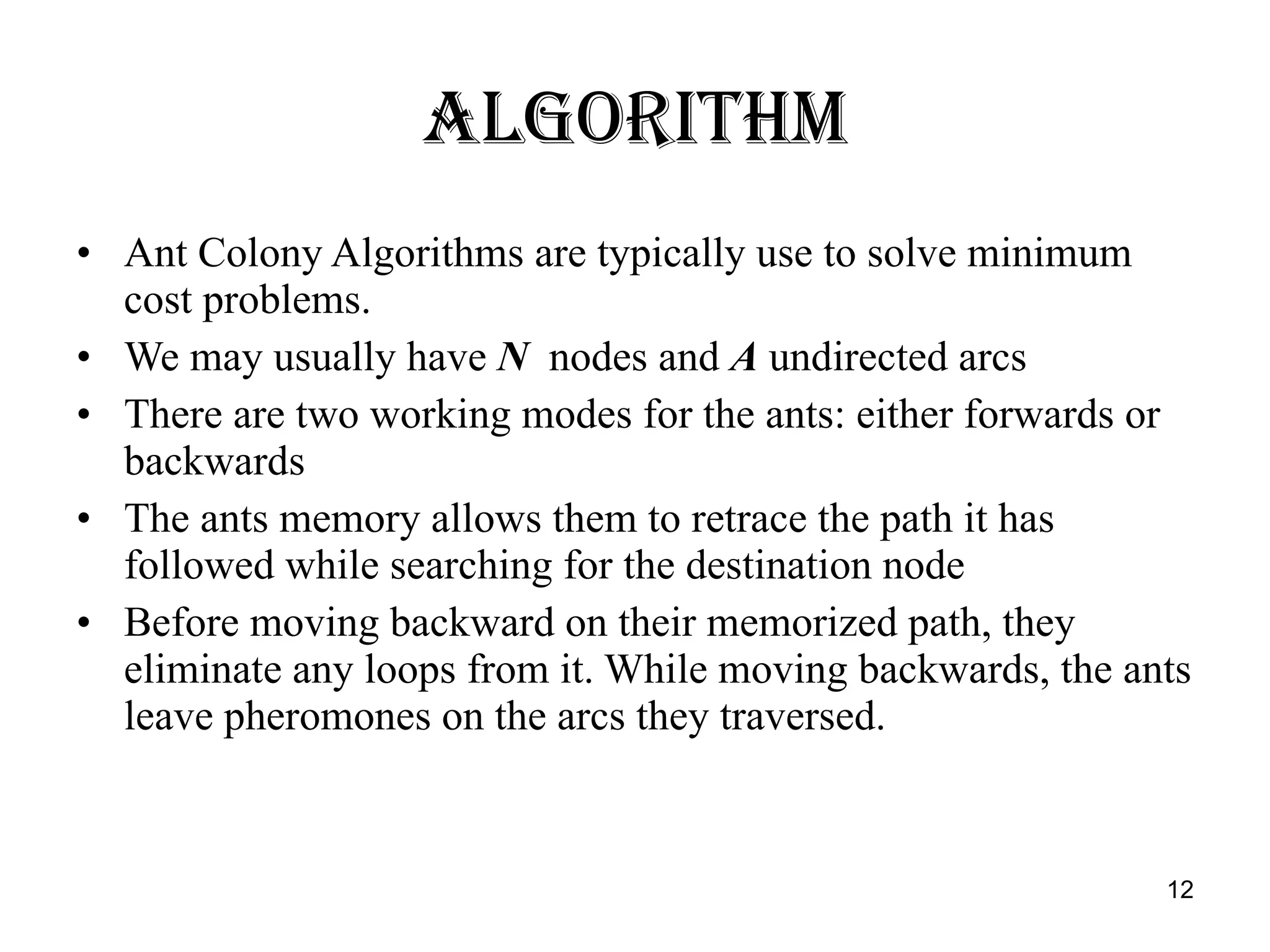 Algorithm Ant Colony Algorithms are typically use to solve minimum cost problems. We may usually have  N   nodes and  A  undirected arcs There are two working modes for the ants: either forwards or backwards The ants memory allows them to retrace the path it has followed while searching for the destination node  Before moving backward on their memorized path, they eliminate any loops from it. While moving backwards, the ants leave pheromones on the arcs they traversed.  