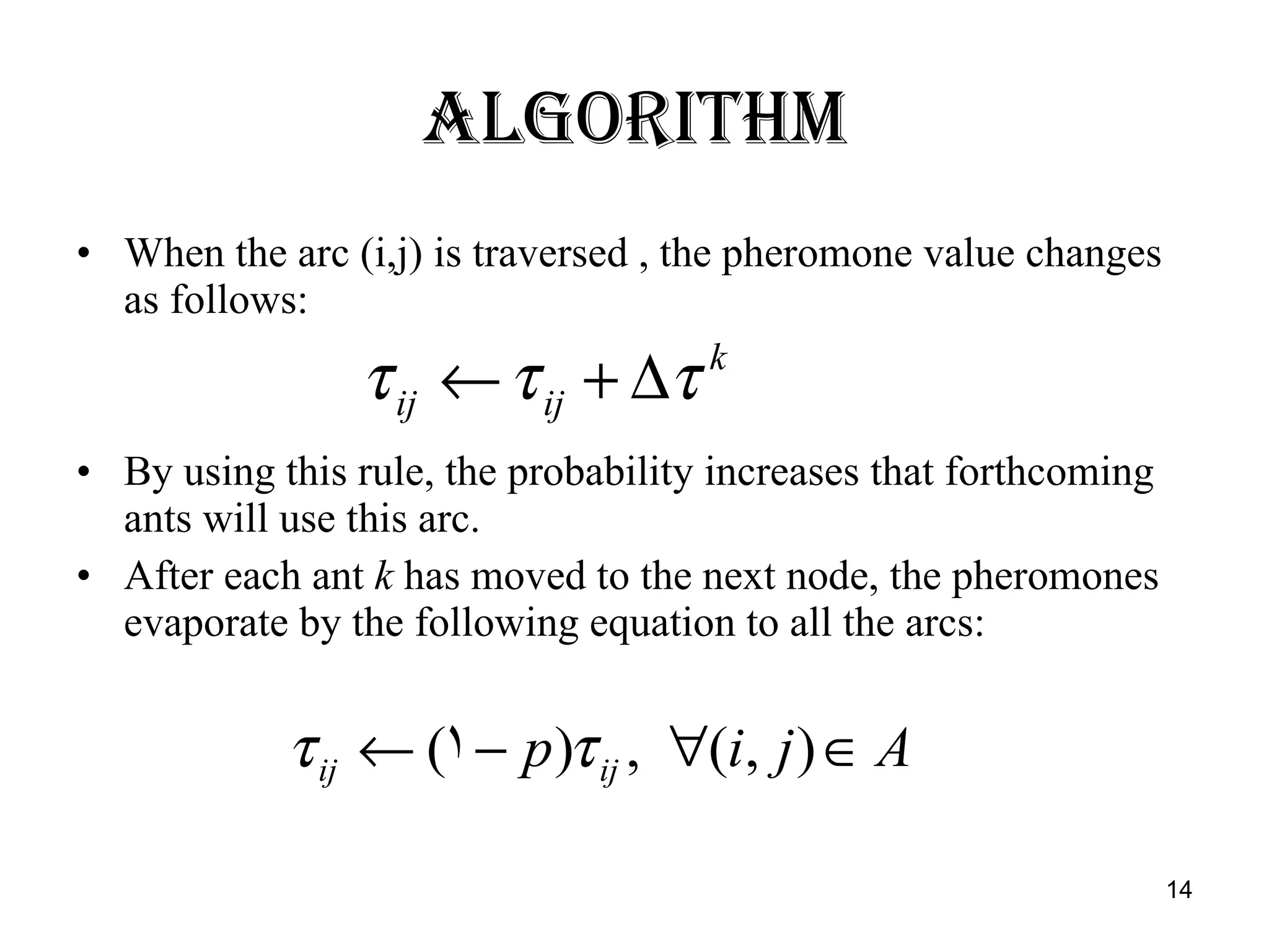 Algorithm When the arc (i,j) is traversed , the pheromone value changes as follows: By using this rule, the probability increases that forthcoming ants will use this arc. After each ant  k  has moved to the next node, the pheromones evaporate by the following equation to all the arcs: 