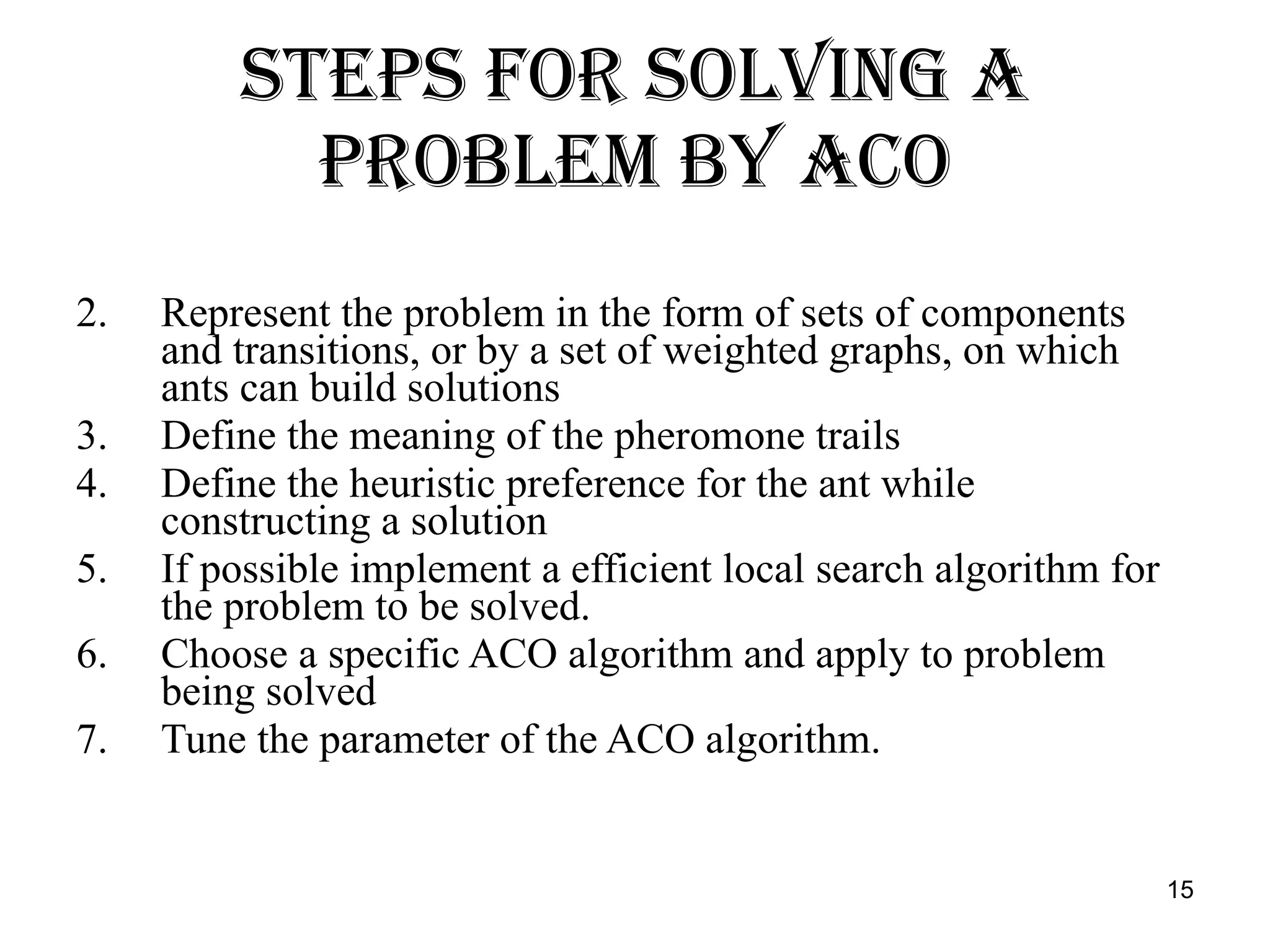 Steps for Solving a Problem by ACO Represent the problem in the form of sets of components and transitions, or by a set of weighted graphs, on which ants can build solutions Define the meaning of the pheromone trails Define the heuristic preference for the ant while constructing a solution If possible implement a efficient local search algorithm for the problem to be solved. Choose a specific ACO algorithm and apply to problem being solved Tune the parameter of the ACO algorithm. 