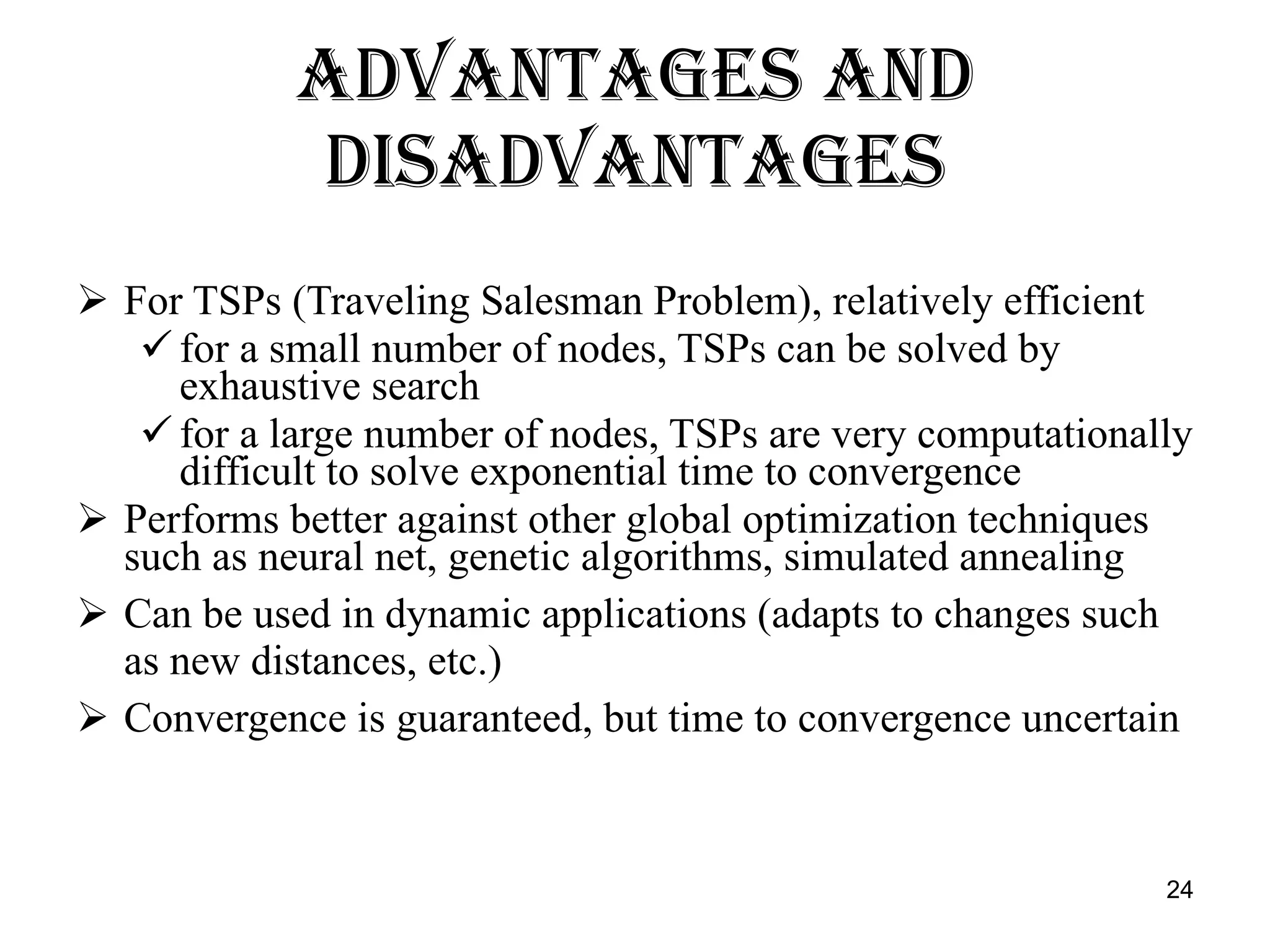 Advantages and Disadvantages For TSPs (Traveling Salesman Problem), relatively efficient for a small number of nodes, TSPs can be solved by exhaustive search for a large number of nodes, TSPs are very computationally difficult to solve exponential time to convergence Performs better against other global optimization techniques such as neural net, genetic algorithms, simulated annealing Can be used in dynamic applications (adapts to changes such as new distances, etc.) Convergence is guaranteed, but time to convergence uncertain 