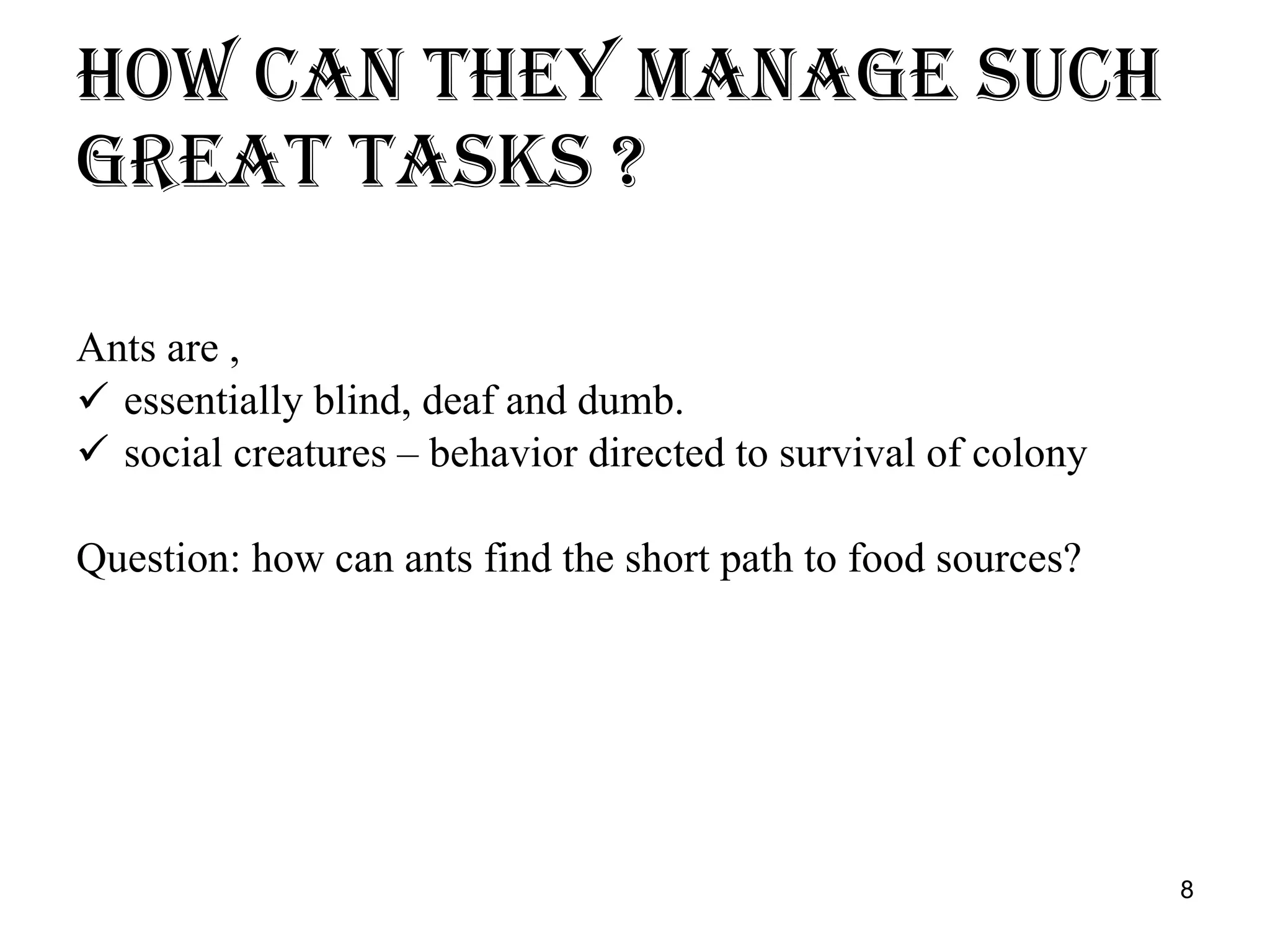 How can they manage such great tasks ? Ants are , essentially blind, deaf and dumb. social creatures – behavior directed to survival of colony Question: how can ants find the short path to food sources? 