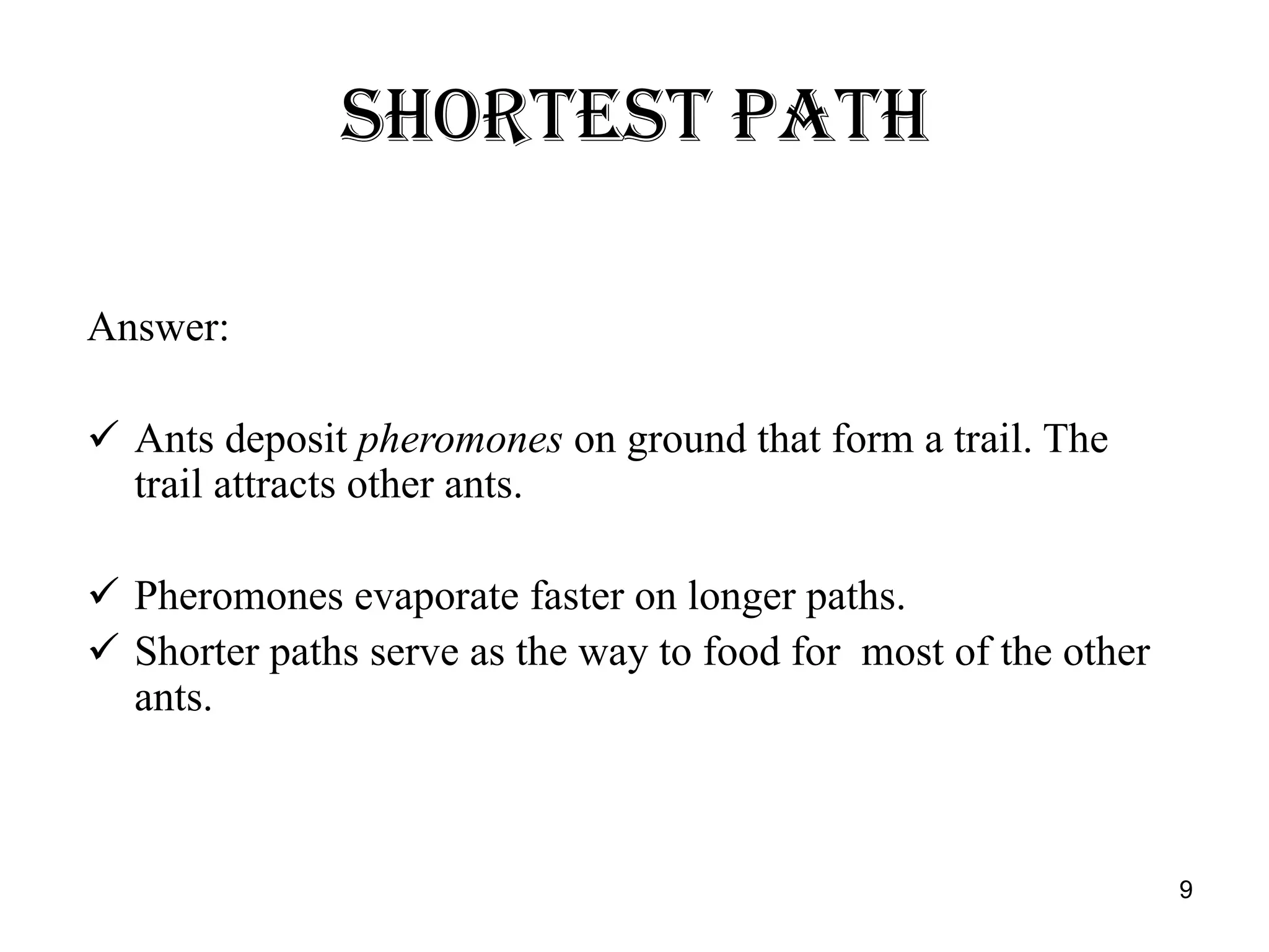 SHORTEST PATH Answer: Ants deposit  pheromones  on ground that form a trail. The trail attracts other ants. Pheromones evaporate faster on longer paths. Shorter paths serve as the way to food for  most of the other ants. 