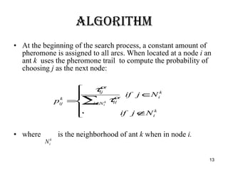 Algorithm At the beginning of the search process, a constant amount of pheromone is assigned to all arcs. When located at a node  i  an ant  k  uses the pheromone trail  to compute the probability of choosing  j  as the next node: where  is the neighborhood of ant  k  when in node  i.   