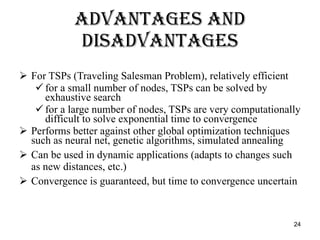Advantages and Disadvantages For TSPs (Traveling Salesman Problem), relatively efficient for a small number of nodes, TSPs can be solved by exhaustive search for a large number of nodes, TSPs are very computationally difficult to solve exponential time to convergence Performs better against other global optimization techniques such as neural net, genetic algorithms, simulated annealing Can be used in dynamic applications (adapts to changes such as new distances, etc.) Convergence is guaranteed, but time to convergence uncertain 