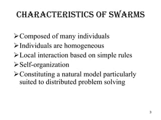 Characteristics of Swarms Composed of many individuals Individuals are homogeneous Local interaction based on simple rules Self-organization  Constituting a natural model particularly suited to distributed problem solving 