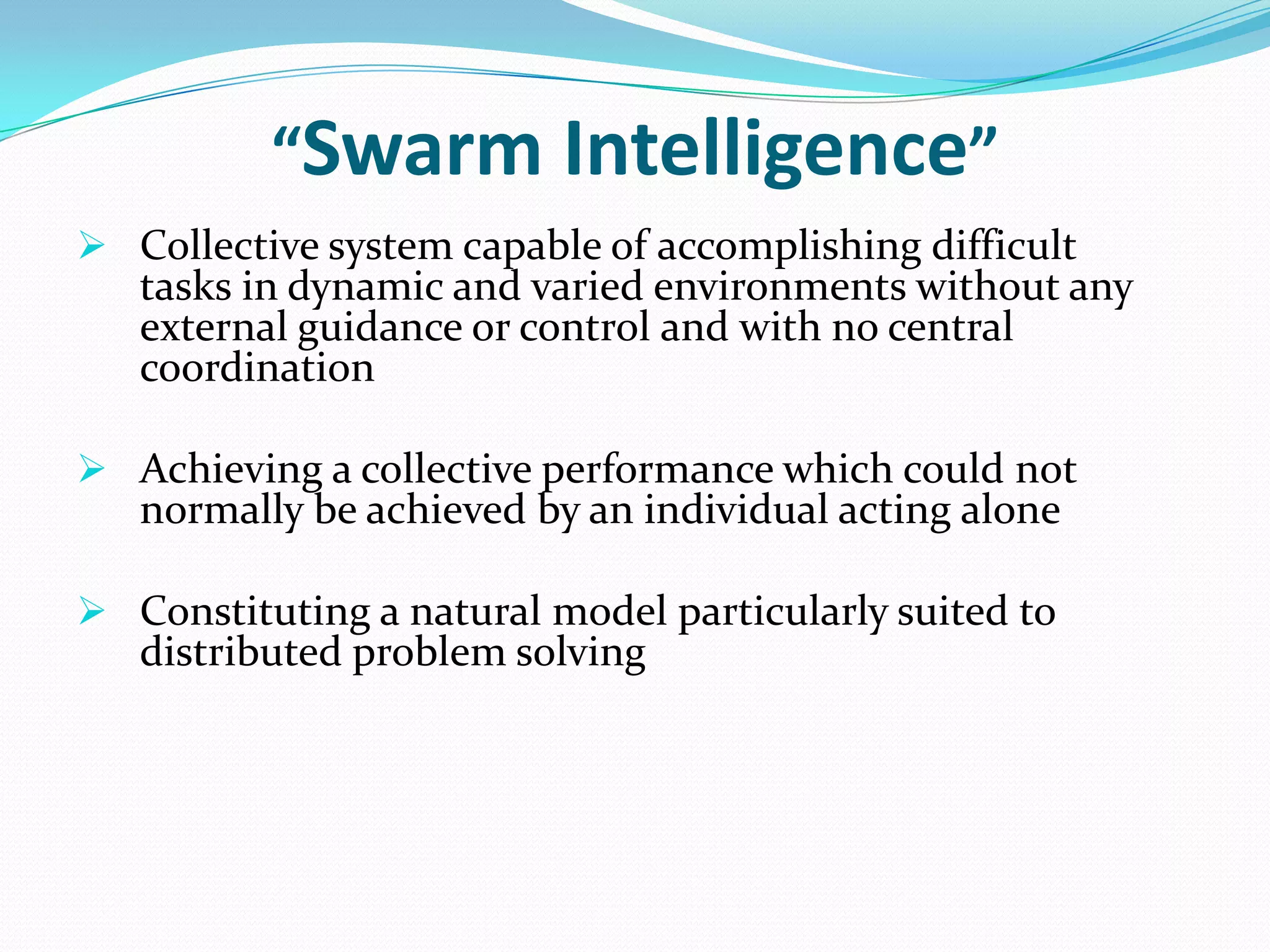“Swarm Intelligence”
 Collective system capable of accomplishing difficult
tasks in dynamic and varied environments without any
external guidance or control and with no central
coordination
 Achieving a collective performance which could not
normally be achieved by an individual acting alone
 Constituting a natural model particularly suited to
distributed problem solving
 