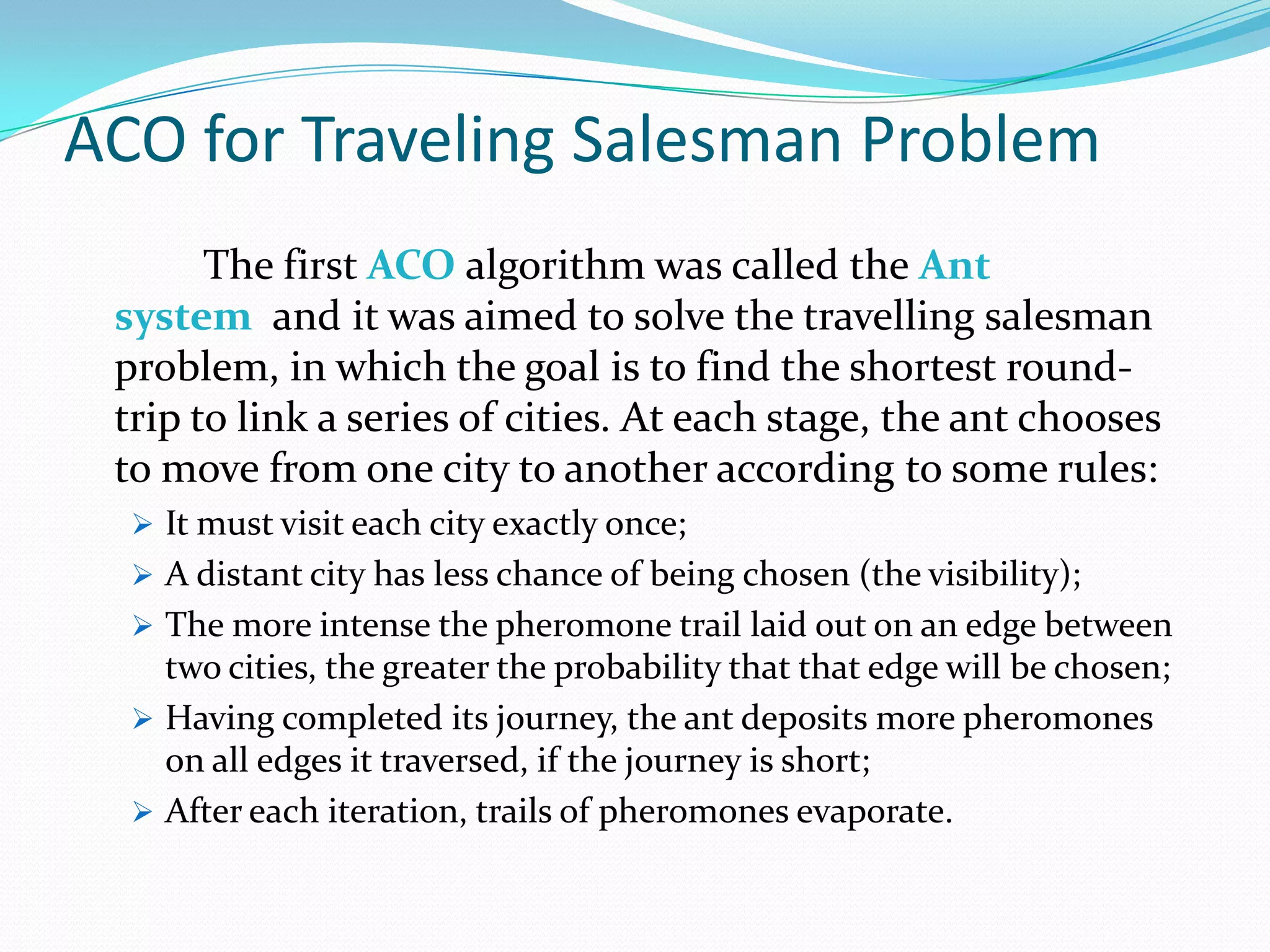 ACO for Traveling Salesman Problem
The first ACO algorithm was called the Ant
system and it was aimed to solve the travelling salesman
problem, in which the goal is to find the shortest round-
trip to link a series of cities. At each stage, the ant chooses
to move from one city to another according to some rules:
 It must visit each city exactly once;
 A distant city has less chance of being chosen (the visibility);
 The more intense the pheromone trail laid out on an edge between
two cities, the greater the probability that that edge will be chosen;
 Having completed its journey, the ant deposits more pheromones
on all edges it traversed, if the journey is short;
 After each iteration, trails of pheromones evaporate.
 