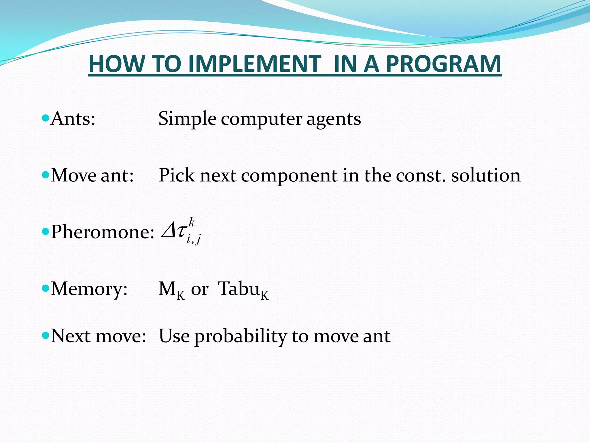 HOW TO IMPLEMENT IN A PROGRAM
Ants: Simple computer agents
Move ant: Pick next component in the const. solution
Pheromone:
Memory: MK or TabuK
Next move: Use probability to move ant
k
j
,
i


 