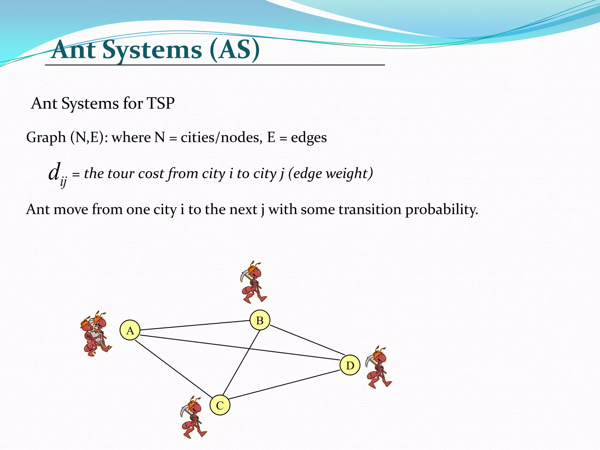 Ant Systems (AS)
Ant Systems for TSP
Graph (N,E): where N = cities/nodes, E = edges
= the tour cost from city i to city j (edge weight)
Ant move from one city i to the next j with some transition probability.
ij
d
A
D
C
B
 