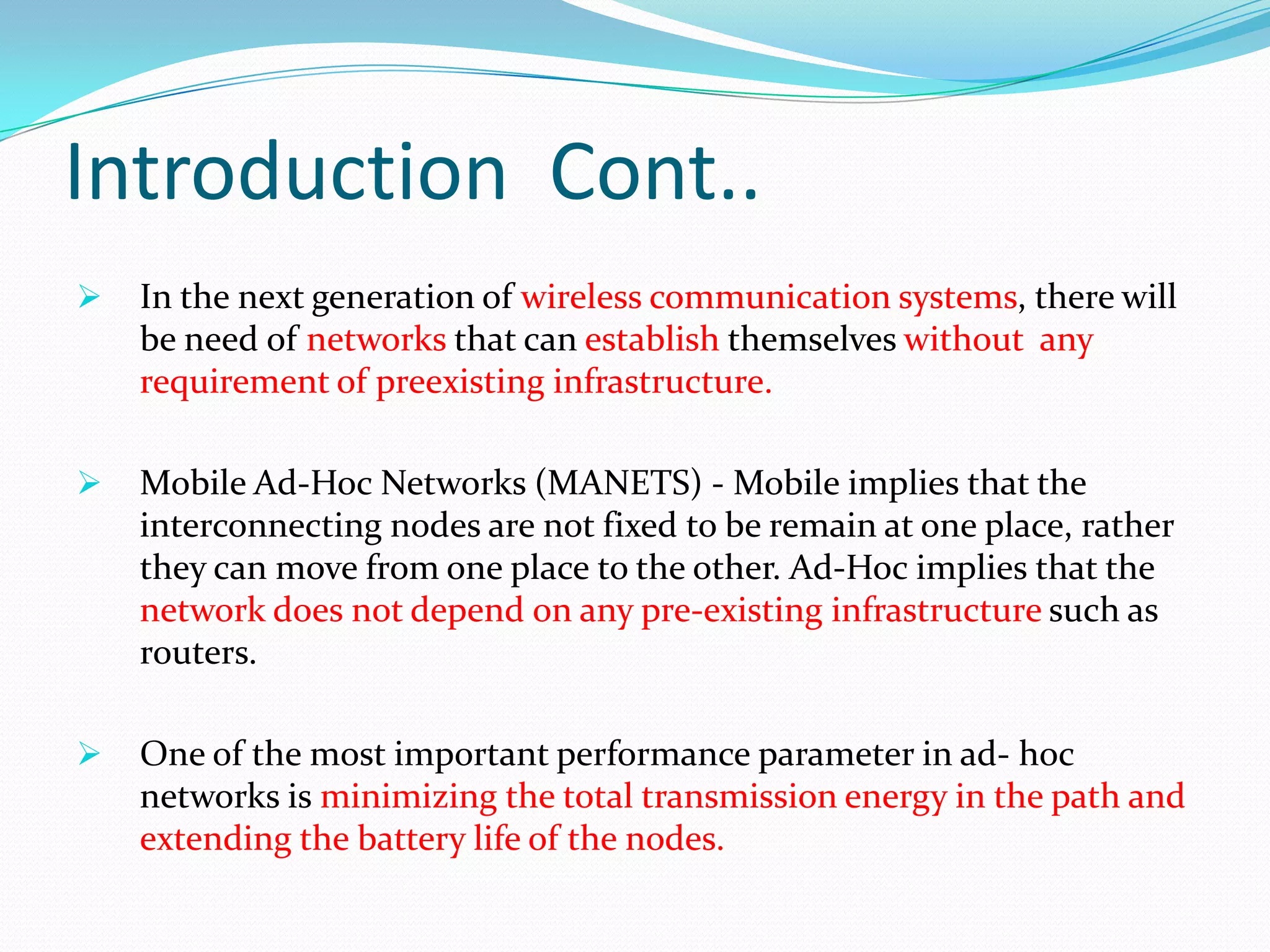 Introduction Cont..
 In the next generation of wireless communication systems, there will
be need of networks that can establish themselves without any
requirement of preexisting infrastructure.
 Mobile Ad-Hoc Networks (MANETS) - Mobile implies that the
interconnecting nodes are not fixed to be remain at one place, rather
they can move from one place to the other. Ad-Hoc implies that the
network does not depend on any pre-existing infrastructure such as
routers.
 One of the most important performance parameter in ad- hoc
networks is minimizing the total transmission energy in the path and
extending the battery life of the nodes.
 