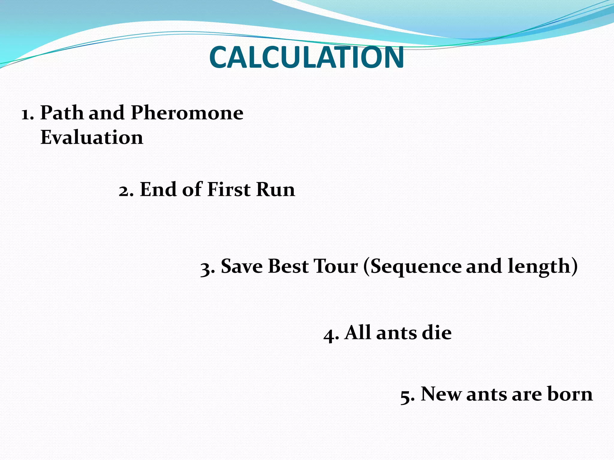 2. End of First Run
4. All ants die
5. New ants are born
3. Save Best Tour (Sequence and length)
CALCULATION
1. Path and Pheromone
Evaluation
 